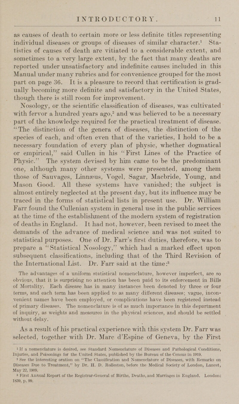 PER ODUCT ORY. : it   as causes of death to certain more or less definite titles representing individual diseases or groups of diseases of similar character.1. Sta- tistics of causes of death are vitiated to a considerable extent, and sometimes to a very large extent, by the fact that many deaths are reported under unsatisfactory and indefinite causes included in this Manual under many rubrics and for convenience grouped for the most part on page 36. It is a pleasure to record that certification is grad- ually becoming more definite and satisfactory in the United States, though there is still room for improvement. Nosology, or the scientific classification of diseases, was cultivated with fervor a hundred years ago,’ and was believed to be a necessary -. part of the knowledge required for the practical treatment of disease. “The distinction of the genera of diseases, the distinction of the species of each, and’ often even that of the varieties, I hold to be a necessary foundation of every plan of physic, whether dogmatical or empirical,’ said Cullen in his ‘‘ First Lines of the Practice of Physic.” The system devised by him came to be the predominant one, although many other systems were presented, among them those of Sauvages, Linneus, Vogel, Sagar, Macbride, Young, and Mason Good. All these systems have vanished; the subject is almost entirely neglected at the present day, but its influence may be traced in the forms of statistical lists in present use. Dr. William Farr found the Cullenian-system in general use in the public services at the time of the establishment of the modern system of registration of deaths in England. It had not, however, been revised to meet the demands of the advance of medical science and was not suited to statistical purposes. One of Dr. Farr’s first duties, therefore, was to prepare a “‘Statistical Nosology,’ which had a marked effect upon subsequent classifications, including that of the Third Revision of the International List. Dr. Farr said at the time: The advantages of a uniform statistical nomenclature, however imperfect, are so obvious, that it is surprising no attention has been paid to its enforcement in Bills of Mortality. Each disease has in many instances been denoted by three or four terms, and each term has been applied to as many different diseases; vague, incon- venient names have been employed, or complications have been registered instead of primary diseases. The nomenclature is of as much importance in this department of inquiry, as weights and measures in the physical sciences, and should be settled without delay. As a result of his practical experience with this system Dr. Farr was selected, together with Dr. Marc d’Espine of Geneva, by the First  1If a nomenclature is desired, see Standard Nomenclature of Diseases and Pathological Conditions, Injuries, and Poisonings for the United States, published by the Bureau of the Census in 1919. * See the interesting oration on “The Classification and Nomenclature of Diseases, with Remarks on Diseases Due to Treatment,’”’ by Dr. H. D. Rolleston, before the Medical Society of London, Lancet, May 22, 1909. 3 First Annual Report of the Registrar-General of Births, Deaths, and Marriages in England. London: 1839, p. 99. ;