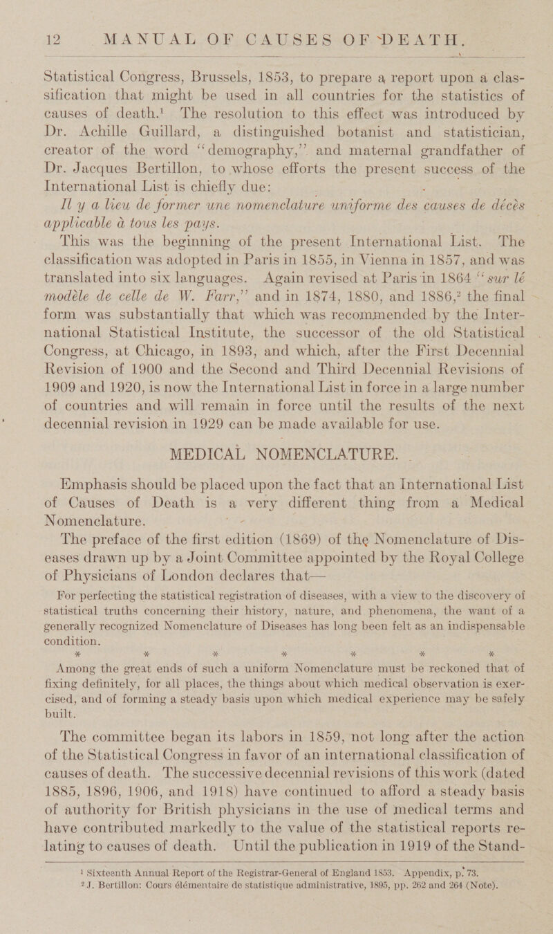   Statistical Congress, hee 1853, to prepare a report upon a clas- sification that might be used in all countries for the statistics of causes of death.t The resolution to this effect was introduced by Dr. Achille Guillard, a distinguished botanist and_ statistician, creator of the word “‘demography,” and maternal grandfather of Dr. Jacques Bertillon, to whose efforts the present success of the International List is chicas due: Il y a leu de former une nomenclature uniforme dos. causes de déeds applicable &amp; tous les pays. This was the beginning of the present International List. The classification was adopted in Paris in 1855, in Vienna in 1857, and was translated into six languages. Again revised at Paris in 1864 “ sur lé modeéle de celle de W. Farr,” and in 1874, 1880, and 1886,? the final ~ form was substantially that which was recommended by the Inter- national Statistical Institute, the successor of the old Statistical Congress, at Chicago, in 1893, and which, after the First Decennial Revision of 1900 and the Second and Third Decennial Revisions of 1909 and 1920, is now the International List in force in a large number of countries and will remain in force until the results of the next decennial revision in 1929 can be made available for use. MEDICAL NOMENCLATURE. Emphasis should be placed upon the fact that an International List of Causes of Death is a very different thing from a Medical Nomenclature. - The preface of the first edition (1869) of the Nomenclature of Dis- eases drawn up by a Joint Committee appointed by the Royal College of Physicians of London declares that— For perfecting the statistical registration of diseases, with a view to the discovery of statistical truths concerning their history, nature, and phenomena, the want of a generally recognized Nomenclature of Diseases has long been felt as an indispensable condition. * % % %* * * * Among the great ends of such a uniform Nomenclature must be reckoned that of fixing definitely, for all places, the things about which medical observation is exer- cised, and of forming a steady basis upon which medical experience may be safely built. The committee began its labors in 1859, not long after the action of the Statistical Congress in favor of an international classification of causes of death. The successive decennial revisions of this work (dated 1885, 1896, 1906, and 1918) have continued to afford a steady basis of authority for British physicians in the use of medical terms and have contributed markedly to the value of the statistical reports re- lating to causes of death. Until the publication in 1919 of the Stand-   1 Sixteenth Annual Report of the Registrar-General of England 1853. Appendix, D. eae 2 J. Bertillon: Cours élémentaire de statistique administrative, 1895, pp. 262 and 264 (Note).