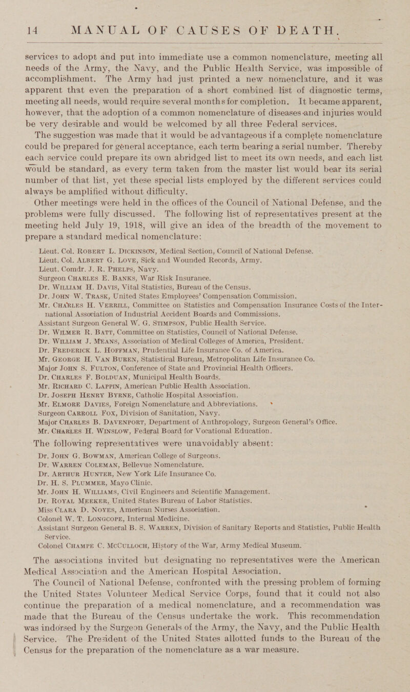  services to adopt and put into immediate use a common nomenclature, meeting all needs of the Army, the Navy, and the Public Health Service, was impossible of accomplishment. The Army had just printed a new nomenclature, and it was apparent that even the preparation of a short combined list of diagnostic terms, meeting all needs, would require several months for completion. It became apparent, however, that the adoption of a common nomenclature of diseases-and injuries would be very desirable and would be welcomed by all three Federal services. — The suggestion was made that it would be advantageous if a complete nomenclature could be prepared for géneral acceptance, each term bearing a serial number. Thereby each service could prepare its own abridged list to meet its own needs, and each list would be standard, as every term taken from the master list would bear its serial number of that list, yet these special lists employed by the different services could always be amplified without difficulty. Other meetings were held in the offices of the Council of National Defense, and the problems were fully discussed. The following list of representatives present at the meeting held July 19, 1918, will give an idea of the breadth of the movement to prepare a standard medical nomenclature: ; Lieut. Col. ROBERT L. DICKINSON, Medical Section, Council of National Defense. Lieut. Col. ALBERT G. LOVE, Sick and Wounded Records, ae Lieut. Comdr. J. R. PHELPS, Navy. Surgeon CHARLES E. BANKS, War Risk Insurance. Dr. WILLIAM H. Davis, Vital Statistics, Bureau of the Census. Dr. JOHN W. TRASK, United States Employees’ Compensation Commission. Mr. CHARLES H. VERRILL, Committee on Statistics and Compensation Insurance Costs of the Inter- national Association of Industrial Accident Boards and Commissions. Assistant Surgeon General W. G. STIMPSON, Public Health Service. Dr. WILMER R. BATT, Committee on Statistics, Council of National Defense. Dr. WILLIAM J. MEANS, Association of Medical Colleges of America, President. Dr. FREDERICK L. HOFFMAN, Prudential Life Insurance Co. of America. Mr. GEORGE H. VAN BUREN, Statistical Bureau, Metropolitan Life Insurance Co. Major JOHN S. FULTON, Conference of State and Provincial Health Officers. Dr. CHARLES F. BOLDUAN, Municipal Health Boards. Mr. RICHARD C. LAPPIN, American Public Health Association. Dr. JOSEPH HENRY BYRNE, Catholic Hospital Association. Mr. ELMORE DAVIES, Foreign Nomenclature and Abbreviations. °* Surgeon CARROLL Fox, Division of Sanitation, Navy. Major CHARLES B. DAVENPORT, Department of Anthropology, Surgeon General’s Office. Mr. CHARLES H. WINSLOW, Federal Board for Vocational Education. The following representatives were unavoidably absent: Dr. JOHN G. BOWMAN, American College of Surgeons. Dr. WARREN COLEMAN, Bellevue Nomenclature. Dr. ARTHUR HUNTER, New York Life Insurance Co. Dr. H. S. PLUMMER, Mayo Clinic. Mr. JOHN H. WILLIAMS, Civil Engineers and Scientific Management. Dr. ROYAL MEEKER, United States Bureau of Labor Statistics. Miss CLARA D. Noyes, American Nurses Assoeiation. Colonel W. T. LoNGcorPE, Internal Medicine. Assistant Surgeon General B. S. WARREN, Division of Sanitary Reports and Statistics, Public Health Service. Colonel CHAMPE C. MCCULLOCH, History of the War, Army Medical Museum. The associations invited but designating no representatives were the American Medical Association and the American Hospital Association. The Council of National Defense, confronted with the pressing problem of forming the United States Volunteer Medical Service Corps, found that it could not also continue the preparation of a medical nomenclature, and a recommendation was made that the Bureau of the Census undertake the work. This recommendation was indorsed by the Surgeon Generals of the Army, the Navy, and the Public Health Service. The President of the United States allotted funds to the Bureau of the Census for the preparation of the nomenclature as a war measure.