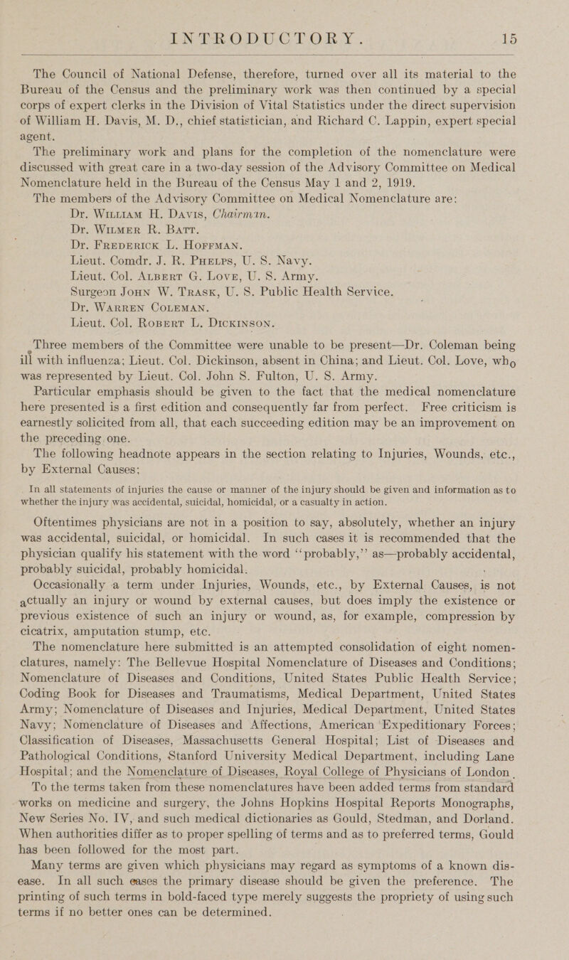  The Council of National Defense, therefore, turned over all its material to the Bureau of the Census and the preliminary work was then continued by a special corps of expert clerks in the Division of Vital Statistics under the direct supervision of William H. Davis, M. D., chief statistician, and Richard C. Lappin, expert special agent. The preliminary work and plans for the completion of the nomenclature were discussed with great care in a two-day session of the Advisory Committee on Medical Nomenclature held in the Bureau of the Census May 1 and 2, 1919. The members of the Advisory Committee on Medical Nomenclature are: Dr. Wint1am H. Davis, Chairman. Dr. WirmER R. Barr. Dr. Freperick L. HorrmMan, Lieut. Comdr. J. R. PHrtrs, U. 8. Navy. Lieut. Col. ALBERT G. Love, U. 8. Army. Surgeon Joun W. Trask, U.S. Public Health Service. Dr. WARREN COLEMAN. Lieut. Col. Ropertr L. Dicxryson. , three members of the Committee were unable to be present—Dr. Coleman being ill with influenza; Lieut. Col. Dickinson, absent in China; and Lieut. Col. Love, who was represented by Lieut. Col. John 8. Fulton, U. 8. Army. Particular emphasis should be given to the fact that the medical nomenclature here presented is a first edition and consequently far from perfect. Free criticism is earnestly solicited from all, that each succeeding edition may be an improvement on the preceding one. The following headnote appears in the section relating to Injuries, Wounds, etc., by External Causes; _ In all statements of injuries the cause or manner of the injury should be given and information as to whether the injury was accidental, suicidal, homicidal, or a casualty in action. Oftentimes physicians are not in a position to say, absolutely, whether an injury was accidental, suicidal, or homicidal. In such cases it is recommended that the physician qualify his statement with the word ‘‘probably,’’ as—probably accidental, probably suicidal, probably homicidal. . Occasionally a term under Injuries, Wounds, etc., by External Causes, is not actually an injury or wound by external causes, but does imply the existence or ‘previous existence of such an injury or wound, as, for example, compression by cicatrix, amputation stump, etc. The nomenclature here submitted is an attempted consolidation of eight nomen- clatures, namely: The Bellevue Hospital Nomenclature of Diseases and Conditions; Nomenclature of Diseases and Conditions, United States Public Health Service; Coding Book for Diseases and Traumatisms, Medical Department, United States Army; Nomenclature of Diseases and Injuries, Medical Department, United States Navy; Nomenclature of Diseases and Affections, American Expeditionary Forces; Classification of Diseases, Massachusetts General Hospital; List of Diseases and Pathological Conditions, Stanford University Medical Department, including Lane Hospital; and the Nomenclature of Diseases, Royal College of Physicians of London , To the terms taken from these nomenclatures have been added terms from standard works on medicine and surgery, the Johns Hopkins Hospital Reports Monographs, New Series No. IV, and such medical dictionaries as Gould, Stedman, and Dorland. When authorities differ as to proper spelling of terms and as to preferred terms, Gould has been followed for the most part. : Many terms are given which physicians may regard as symptoms of a known dis- ease. In all such eases the primary disease should be given the preference. The printing of such terms in bold-faced type merely suggests the propriety of using such terms if no better ones can be determined.