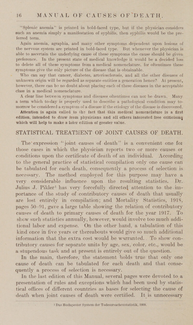 ‘Splenic anemia” is printed in bold-faced type, but if the physician considers such an anemia simply a manifestation of syphilis, then syphilis would be the pre- ferred term. Again anemia, agraphia, and many other symptoms iene: upon lesions of the nervous system are printed in bold-faced type. But whenever the physician is able to ascertain the underlying cause of these symptoms the cause should be given preference. In the present state of medical knowledge it would be a decided loss to delete all of these symptoms from a medical nomenclature, for oftentimes these symptoms give the only picture of the disease that is obtainable. Who can say that cancer, diabetes, arteriosclerosis, and all the other diseases of unknown origin will be regarded as separate entities a generation hence?- At present, however, there can be no doubt about placing each of these diseases in the acceptable class in a medical nomenclature. A clear line between symptoms and diseases oftentimes can not’be drawn. Many a term which to-day is properly used to describe a pathological condition may to- morrow be considered a symptom of a disease if the etiology of the disease is discovered. Attention is again called to the fact that this medical nomenclature is a first edition, intended to draw from physicians and all others interested free criticism g which will help to make a later edition of greater value. STATISTICAL TREATMENT OF JOINT CAUSES OF DEATH. The’ expression “Joint causes of death” is a convenient one for those cases in which the physician reports two or more causes oI conditions upon the certificate of death of an individual. According to the general practice of statistical compilation only one cause can be tabulated for each death, consequently a process of selection is necessary. The method employed for this purpose may have a very considerable influence upon the resulting statistics. Dr. Julius J. Pikler' has very forcefully directed attention to the.im- portance of the study of contributory causes of death that usually are lost entirely in compilation; and Mortality Statistics, 1918, pages 50-91, gave a large table showing the relation of contributory causes of death to primary causes of death for the year 1917. To show such statistics annually, however, would involve too much addi- tional labor and expense. On the other hand, a tabulation of this kind once in five years or thereabouts would give so much additional information that the extra cost would be warranted.. To show con- tributory causes for separate units by age, sex, color, etc., would be a stupendous task and at present is entirely out of the question. In the main, therefore, the statement holds ‘true that only one cause of death can be tabulated for each death and that conse- quently a process of selection is necessary. In the last edition of this Manual, several pages were devoted to a presentation of rules and exceptions which had been used by statis- tical offices of different countries as bases for selecting the cause of death when joint causes of death were certified. It is unnecessary 1 Das Budapester System der Todesursachenstatistik, 1909. \