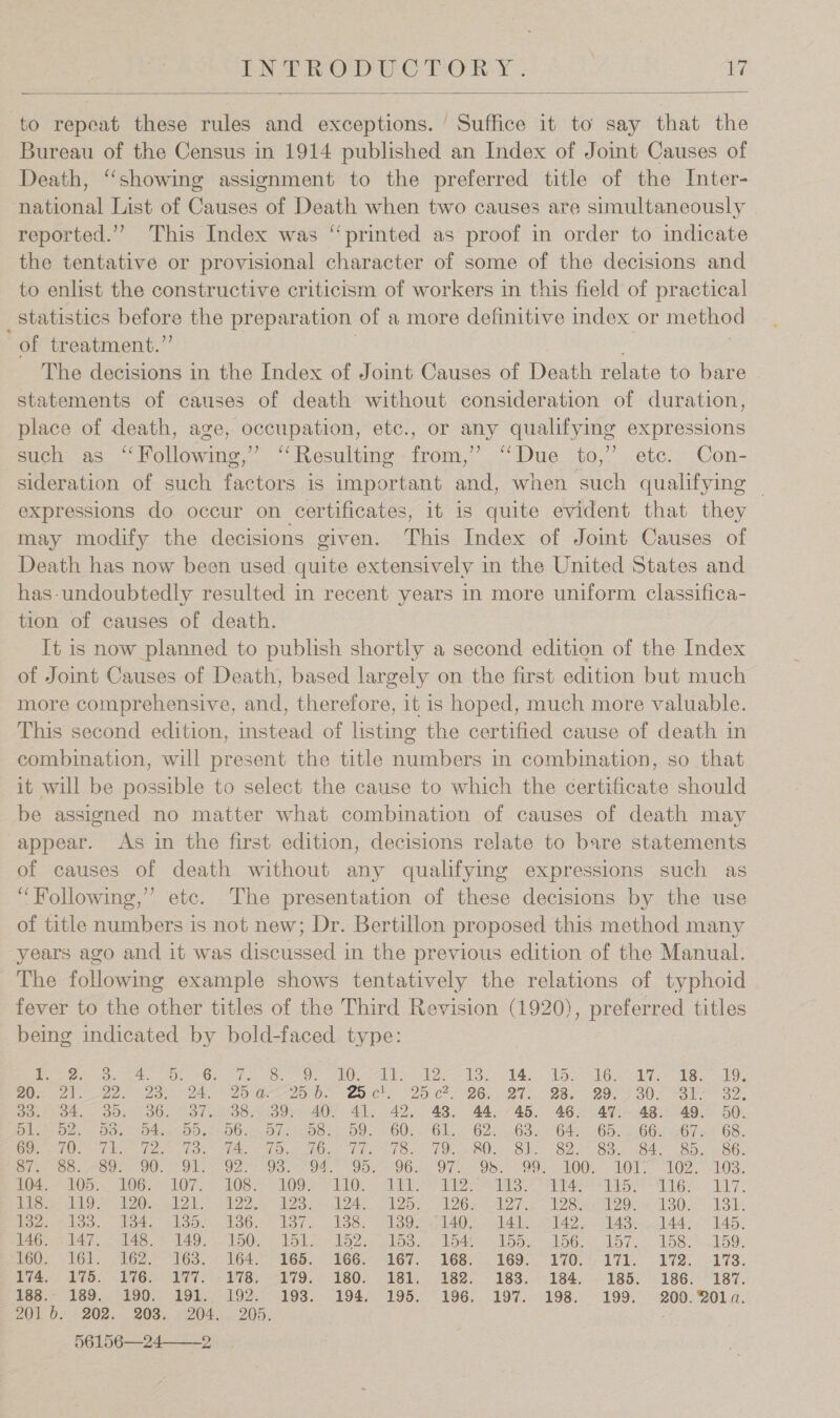  to repeat these rules and exceptions. ' Suffice it to say that the Bureau of the Census in 1914 published an Index of Joint Causes of Death, ‘‘showing assignment to the preferred title of the Inter- national List of Causes of Death when two causes are simultaneously reported.’ This Index was “printed as proof in order to indicate the tentative or provisional character of some of the decisions and to enlist the constructive criticism of workers in this field of practical statistics before the preparation of a more definitive index or method of treatment.” ; The decisions in the Index of Joint Causes of Death relate to bare statements of causes of death without consideration of duration, place of death, age, occupation, etc., or any qualifying expressions such as “‘Following,’ “Resulting from,’ “‘Due to,’’ ete. Con- sideration of such factors is important and, when such qualifying — expressions do occur on certificates, it is quite evident that they may modify the decisions given. This Index of Joint Causes of Death has now been used quite extensively in the United States and has-undoubtedly resulted in recent years in more uniform classifica- tion of causes of death. It is now planned to publish shortly a second edition of the Index of Joint Causes of Death, based largely on the first edition but much more comprehensive, and, therefore, it is hoped, much more valuable. This second edition, instead of listing the certified cause of death in combination, will present the title numbers in combination, so that it will be possible to select the cause to which the certificate should be assigned no matter what combination of causes of death may appear. As in the first edition, decisions relate to bare statements of causes of death without any qualifying expressions such as ‘Following,’ etc. The presentation of these decisions by the use of title numbers is not new; Dr. Bertillon proposed this method many years ago and it was discussed in the previous edition of the Manual. The following example shows tentatively the relations of typhoid fever to the other titles of the Third Revision (1920), preferred titles being indicated by bold-faced type: Pere Ae Ge gk OL Oy eNO AE A MOE LA Lk ates he we ky Ue Als aa aaa oa 20 ee 0. COCs 20 CO, 26s. “27, 98. 20 7 BU. Yoh on, 30. 34. 35. 36. 37. 38. 39. 40. 41. 42. 43. 44. 45. 46. 47.. 48. 49. 50. Dig Od. Ds OA aDOsn (WO Die OOP OO. = 60: OL, «O25. B3 (646 Gb: abs! Zbres 6S. ee oN eae me beset ne eRe Tals On) (Oh a ig kT OO SOLAS. ke GOs Bite On Ou OO. Ola ae Vann 04, , Jos 0a. Oi dos Oo LOOn LOT. 102.) &lt;h63. ise tO. L0G 29 106-1035 100s yl OL Sh Ae gas ys + 16 bd 7. oie CA Oe eld A Ie AS 2b 26a Ne ES IDO P80. 1S Wezel. .det eLooe.100.° lors Nose 2030 lAD einitAle wa roles AA Ar, CAD Ral, Boel ae NAO, VOUe Bhan PLD Ai elOoe 4 LOA = ADs “kD. 2-157. 5 LOS. 7.50. POO. &lt; 1G); 162? 163: 164-165. 166. G7. 168.2. 169. 270. 171. 172.) 173. 1VA.; 170.176 197. 178, 079, 180. 181, 182-188. 184. 185.’ 186: 187. EBS ASO LOO EOL = 195. OOS... 194, 195. 396... 197... 198. 199. 200. BOLa. 201 b. 202. 208. 204. . 205. 56156—24——-2