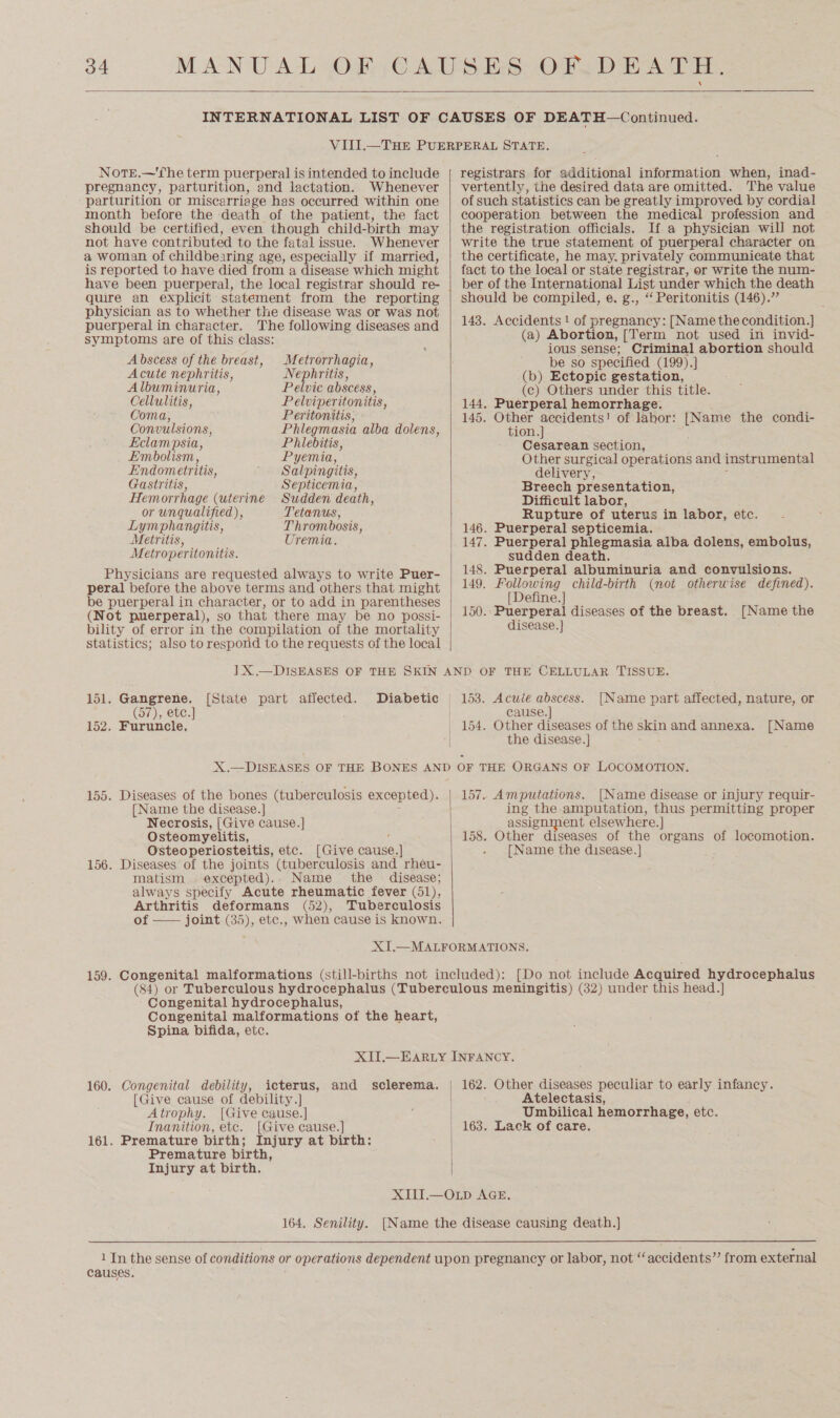   Note.—'fhe term puerperal is intended to include pregnancy, parturition, and lactation. Whenever parturition or miscarriage has occurred within one month before the death of the patient, the fact should be certified, even though child-birth may not have contributed to the fatal issue. Whenever a woman of childbearing age, especially if married, is reported to have died from a disease which might have been puerperal, the local registrar should re- quire an explicit statement from the reporting physician as to whether the disease was or was not puerperal in character. The following diseases and symptoms are of this class: ® Abscess of the breast, Metrorrhagia, Acute nephritis, Nephritis, Albuminuria, Pelvic abscess, Cellulitis, Pelviperitonitis, Coma, Peritonitis, Convulsions, Phlegmasia alba dolens, Eclampsia, Phlebitis, Embolism , Pyemia, Endometritis, Salpingitis, Gastritis, Septicemia, Hemorrhage (uterine Sudden death, or unqualified), Tetanus, Lymphangitis, Thrombosis, Metritis, Uremia. Metroperitonitis. Physicians are requested always to write Puer- peral before the above terms and others that might be puerperal in character, or to add in parentheses (Not puerperal), so that there may be no possi- bility of error in the compilation of the mortality statistics; also to respond to the requests of the local  registrars for additional information when, inad- vertently, the desired data are omitted. The value of such statistics can be greatly improved by cordial cooperation between the medical profession and the registration officials. Ifa physician wil] not write the true statement of puerperal character on the certificate, he may. privately communicate that fact to the local or state registrar, or write the num- ber of the International List under which the death should be compiled, e. g., “ Peritonitis (146).” 143. Accidents ! of pregnancy: [Name the condition.] (a) Abortion, [Term not used in invid- ious sense; Criminal abortion should be so specified (199).] (b) Ectopic gestation, (c) Others under this title. 144. Puerperal hemorrhage. 145. Other ee: of labor: [Name the condi- tion. Cesarean section, Other surgical operations and instrumental delivery, : Breech presentation, Difficult labor, Rupture of uterus in labor, etc. 146. Puerperal septicemia. 147. Puerperal phlegmasia alba dolens, embolus, sudden death. 148. Puerperal albuminuria and convulsions. 149. Following child-birth (not otherwise defined). [Define.] 150.. Puerperal diseases of the breast. [Name the disease. ] 151. Gangrene. (57), ete.] 152. Furuncle, [State part affected. 155. Diseases of the bones (tuberculosis excepted). [Name the disease. ] : Necrosis, [Give cause.] Osteomyelitis, f Osteoperiosteitis, etc. [Give cause.] 156. Diseases of the joints (tuberculosis and rheu- matism excepted).. Name the disease; always specify Acute rheumatic fever (51), Arthritis deformans (52), Tuberculosis of —— joint (35), etc., when cause is known.  153. Acuié abscess. [Name part affected, nature, or cause. | [Name the disease.] : 157. Amputations. [Name disease or injury requir- ing the amputation, thus permitting proper assignment elsewhere.] 158. Other diseases of the organs of locomotion. [Name the disease.] Congenital hydrocephalus, Congenital malformations of the heart, Spina bifida, etc. 160. Congenital debility, icterus, and sclerema. [Give cause of debility.] Atrophy. [Give cause.] Inanition, etc. [Give cause.] 161. Premature birth; Injury at birth: Premature birth, Injury at birth.   162. Other diseases peculiar to early infancy. Atelectasis, Umbilical hemorrhage, etc. 163. Lack of care. 164. Senility. causes.
