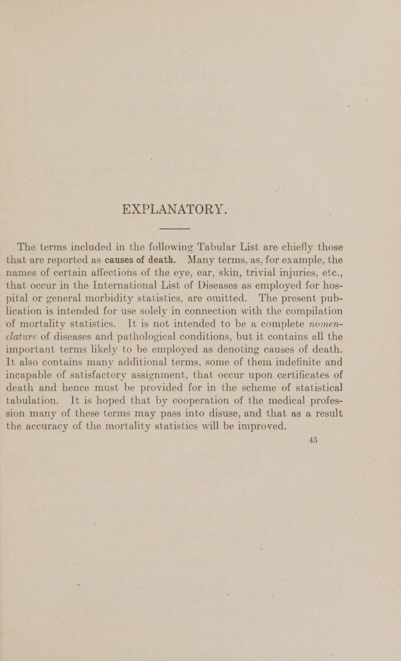 &gt; EXPLANATORY. The terms included in the following Tabular List are chiefly those that are reported as causes of death. Many terms, as, for example, the names of certain affections of the eye, ear, skin, trivial injuries, etc., that occur in the International List of Diseases as employed for hos- pital or general morbidity statistics, are omitted. The present pub- lication is intended for use solely in connection with the compilation of mortality statistics. It is not intended to be a complete nomen- clature of diseases and pathological conditions, but it contains all the important terms likely to be employed as denoting causes of death. It also contains many additional terms, some of them indefinite and incapable of satisfactory assignment, that occur upon certificates of death and hence must be provided for in the scheme of statistical tabulation. It is hoped that by cooperation of the medical profes- sion many of these terms may pass into disuse, and that as a result the accuracy of the mortality statistics will be improved.