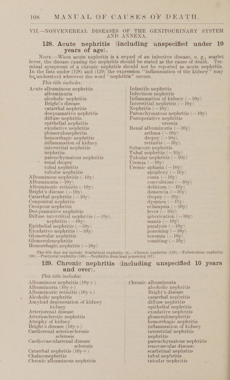 18 MANUAL OF CAUSES OF DEATH.  VII.—NONVENEREAL DISEASES OF. THE GENITOURINARY SYSTEM AND ANNEXA. 128. Acute nephritis (including unspecified under 10 years of age). Nore.—When acute nephritis 1s a sequel of an infective disease, e. g., scarlet: fever, the disease causing the nephritis should be stated as the cause of death. er- minal symptoms of a chronic nephritis should not be reported as acute nephritis. be, understood wherever the word ‘‘nephritis” occurs. This title includes: Acute albuminous nephritis Infantile nephritis albuminuria ' | Infectious nephritis alcoholic nephritis Inflammation of kidney (—10y) Bright’s disease Interstitial nephritis cs 10y) catarrhal nephritis | Nephritis (—10y) . desquamative nephritis | Parenchymatous nephritis (—10y) diffuse nephritis . | Postoperative nephritis epithelial nephritis uremia exudative nephritis | Renal albuminuria (—10y) elomerulonephritis asthma (—10y) hemorrhagic nephritis dropsy (—10y) inflammation of kidney | _ retinitis (—10y) interstitial nephritis | Subacute nephritis nephritis | Tubal nephritis (—10y) parenchymatous nephritis | Tubular nephritis (—16y) renal dropsy Uremia (—10y) tubal nephritis Uremic aphasia (—10y) tubular nephritis : apoplexy (—10y) Albuminous nephritis (—l0y) coma (—10y) Albuminuria (—10y) convulsions (—10y) Albuminuric retinitis (—l0y) delirium (—10y) Bright’s disease (—10y) dementia (—10y) Catarrhal nephritis (—10y) dropsy (—10y) Congenital nephritis dyspnea (—10y) Croupous nephritis | eclampsia (—10y) Desyuamative nephritis fever (—10y) Diffuse interstitial nephritis (—10y) intoxication (—10y) nephritis (—10y) mania (—10y) Epithelial nephritis (—10y) paralysis (—10y) Exudative nephritis (—10y) poisoning (—10y) Glomerular nephritis toxemia (—10y) Glomerulonephritis vomiting (—10y) Hemorrhagic. nephritis (—10y)  This title does not include: Scarlatinal nephritis (8).—Chronic nephritis (129) —Tuberculous nephritis (36).—Puerperal nephritis (148)—Nephritis from lead poisoning (67). 129. Chronic nephritis recta unspecified 10 years.  and over). This tatle includes: Albuminous nephritis (10y+) Chronic albuminuria Albuminuria (10y+) | alcohclice nephritis Albuminuric retinitis (10y+) | Bright’s disease Alcoholic nephritis : catarrhal nephritis Amyloid degeneration of kidney | diffuse nephritis kidney | epithelial nephritis Arteriorenal disease exudative nephritis Arteriosclerotic nephritis glomerulonephritis Atrophy of kidney | hemorrhagic nephritis Cardiovascularrenal disease parenchymatous nephritis sclerosis renovascular disease. Catarrhal nephritis (10y+) scarlatinal nephritis Chalazonephritis * . tubal nephritis Chronic albuminous nephritis tubular nephritis P — — — ow Pe _
