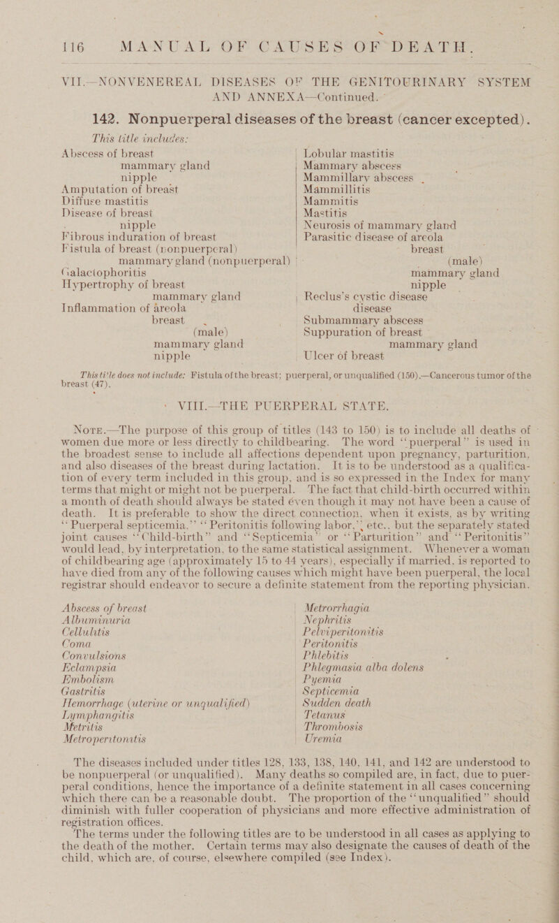  VII.—NONVENEREAL DISEASES OF THE GENITOURINARY SYSTEM AND ANNEX A—Continued. © 142. Nonpuerperal diseases of the breast (cancer sr 6 This title includes:  Abscess of breast | Lobular mastitis mammary gland Mammary abscess nipple Mammillary abscess Amputation of breast Mammillitis Diffuse mastitis Mammnitis Disease of breast Mastitis nipple Neurosis of mammary gland Fibrous induration of breast | Parasitic disease of areola Fistula of breast (nonpuerperal) breast mammary gland (nonpuerperal) | - (male) (alactophoritis mammary gland Hypertrophy of breast nipple mammary gland | Reclus’s cystic disease Inflammation of areola disease breast Submammary abscess (male) Suppuration of breast mammary gland mammary gland nipple _ Ulcer of breast : This title does not include: Fistula ofthe breast; puerperal, or unqualified (150) —Cancerous tumor of the breast (7). VITIl.—_THE PUERPERAL STATE. women due more or less directly to childbearing. The word ‘‘ puerperal” is used in the broadest sense to include all affections dependent upon pregnancy, parturition, and also diseases of the breast during lactation. It is to be understood as a qualifica- tion of every term included in this group, and is so expressed in the Index for many terms that might or might not be puerperal. The fact that child-birth occurred within a month of death should always be stated éven though it may not have been a cause of death. It is preferable to show the direct connection, when it exists, as by writing ‘* Puerperal septicemia,’’ ‘‘ Peritonitis following labor,’; etc.. but the separately stated joint causes ‘‘Child-birth” and ‘‘Septicemia”’ or ‘‘ Parturition” and ‘‘ Peritonitis” would lead, by interpretation, to the same statistical assignment. Whenever a woman of childbearing age (approximately 15 to 44 years), especially if married, is reported to have died from any of the following causes which might have been puerperal, the local registrar should endeavor to secure a definite statement from the reporting physician. Abscess of breast Metrorrhagia Albuminuria | Nephrites Cellulitis Pelwiperitonitis Coma — Peritonitis Convulsions — Philebitis Eclampsia — Phlegmasia alba dolens Embolism | Pyemia Gastritis | Septicemia Hemorrhage (uterine or unqualified) | Sudden death Lymphangitis — Tetanus Metritis | Thrombosis Metroperitonitis | Uremia The diseases included under titles 128, 133, 188, 140, 141, and 142 are understood to be nonpuerperal (or unqualified). Many deaths so compiled are, in fact, due to puer- peral conditions, hence the importance of a definite statement in all cases concerning which there can be a reasonable doubt. The proportion of the ‘unqualified ” should diminish with fuller cooperation of physicians and more effective administration of registration offices. The terms under the following titles are to be understood in all cases as applying to the death of the mother. Certain terms may also designate the causes of death of the child, which are, of course, elsewhere compiled (see Index). 
