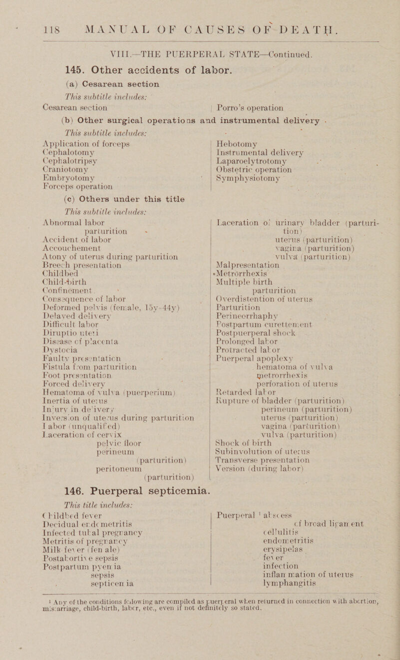  (a) Cesarean section This subtitle includes: © Cesarean section | Porro’s operation This subtitle includes: Application of forceps Cephalotomy Cephalotripsy Craniotomy EKmbryotomy Forceps operation (c) Others under this title Ths subtitle includes: Abnormal labor parturition ~ Accident of labor Accouchement Atony of uterus during parturition Breech presentation Childbed Child-birth Confinement. Consequence of labor Deformed pelvis (female, 15y-44y) Delayed delivery Difficult labor Diruptio uteri Disease cf p!acenta Dystocia Faulty presentation Fistula from parturition Foot presentation Forced deiivery Hematoma of vulva (puerperium) Inertia of uterus In‘ury in de'ivery Invers.on of uterus during parturition Tabor (unqualif ed) Laceration of cervix pelvic floor perineum (parturition) peritoneum (parturition) This title includes: Childbed fever Decidual erdc metritis Infected tukal pregnancy Metritis of pregnancy Milk. fev er (fen ale) Postakorti\ e sepsis Postpartum pyen ia sepsis septicen la    + povanees Instrumental deliv ery | Laparoelytrotomy Obstetric operation Symphysiotomy Laceration o: urinary bladder tion) uterus (parturition) vagina (parturition) vulva (parturition) Malpresentation »Metrorrhexis Multiple birth parturition Overdistention of uterus Parturition Perineorrhaphy Postpartum curettement Postpuerperal shock Prolonged labor Protracted lakor Puerperal apoplexy hematoma of vulva metrorrhexis perforation of uterus Retarded lator (parturi- perineum (parturition) uterus (parturition) vagina (parturition) vulva (parturition ) Shock of birth Subinvolution of uterus Transverse presentation Version (during labor) Puerperal ' abscess . cf broad heam ent cellulitis endometritis erysipelas fever infection inflan mation of uterus hal gern crane  