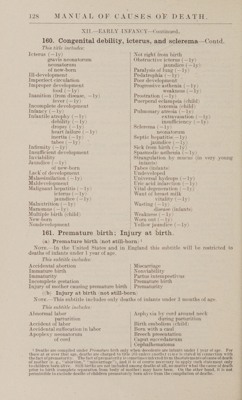OK DEATH.  This title includes: iIcterus (—ly) gravis neonatorum neonatorum of new-born Ill-development Imperfect circulation Improper development food (—ly) Inanition (from disease, —ly) fever (—ly) Incomplete development Infancy (—ly) Infantile ae (—ly) debility (—ly) dropsy (—ly) heart failure (—1ly) inertia (— - tabes(—ly) —~ Infirmity (—ly) Insufficient development Inviability Jaundice (—ly) of new-born Lack of development Malassimilation (—ly) Maldevelopment Malignant hepatitis ( eve icterus (—ly) jaundice (—ly) Malnutrition (— me Marasmus (—ly Multiple birth nila) New-born Nondevelopment   Not right from birth jaundice (—ly) . Paralysis of lung (—1ly) Pedatrophia (—ly) _ Poor development — Progressive asthenia (—ly) weakness (—ly) Prostration (—ly) toxemia (child) Pulmonary atresia (—ly) extravasation (—lLy) insufficiency (— oD Sclerema (—ly) neonatorum Septic hepatitis( —ly) jaundice (—ly) Sick from birth (—ly) Spasmodic asthenia (—ly) Strangulation by mucus (in very young infants) Tabes (infants) Undeveloped Universal hydrops (—ly) Uric acid infarction (—ly) Vital degeneration (—ly) . Want of breast milk vitality (—ly) Wasting (—ly) disease (infants) Weakness (—ly) Worn out (—ly) Yellow jaundice (—ly) This subtitle includes: Accidental abortion Immature birth Immaturity Incomplete gestation Miscarriage Nonviability Partus intempestivus Premature birth This subtitle includes: Abnormal labor parturition Accident of labor Accidental suffocation in labor Apoplexy neonatorum of cord Asphyxia by cord around neck during parturition Birth embolism (child) Born with a caul Breech presentation Caput succedaneum Cephaihematoma those at or over that age, deaths are charged to title 205 unless another cause is stated in connection with . the fact of prematurity. The fact of prematurity is sometimes inferred frcm thestatements of cause of death: ‘of mother (e. g., ‘‘abortion,’”’ ‘‘miscarriage’”’), and it is of course necessary to apply such statement ay to children born alive. Still- births are not included among deaths at all, no matter what the cause of deat prior to birth (complete separation from body of mother) may have been. On the other hand, it is not permissible to exclude deaths of children prematurely born alive from the compilation of deaths.
