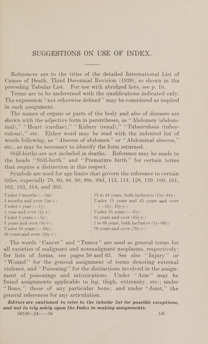 SUGGESTIONS ON USE OF INDEX. References are to the titles of the detailed International List of Causes of Death, Third Decennial Revision (1920), as shown in the preceding Tabular List. For use with abridged lists, see p. 18. Terms are to be understood with the qualifications indicated only. The expression “not otherwise defined”’ may be considered as implied in each assignment. The names of organs or parts of the body and also an diseases are shown with the adjective form in parentheses, as ‘“‘ Abdomen (abdom- inal),’’ ‘‘Heart (cardiac), “‘ Kidney (renal), ‘Tuberculosis (tuber- culous),” ete. Either word may be read with the indented list of words following, as ‘‘ Abscess of abdomen”’ or ‘‘ Abdominal abscess,”’ etc., as may be necessary to identify the form returned. Still-births are not included in deaths. Reference may be made to the heads ‘“‘Still-birth’’ and ‘‘ Premature birth”’ for certain terms that require a distinction in this respect. Symbols are used for age limits that govern the reference to certain titles, expecially 79, 80, 88, 90, 99c, 99d, 113, 114, 128, 129, 160, 161, 162, 163, 164, and 205. Under 3 months (—3m) | 15 to 44 years, both inclusive (l5y—44y)  3 months and over (3m+) Under 15 years and 45 years and over Under 1 year (—ly) (—l5y, 45y+) 1 year and over (ly+) Under 45 years (—45y) Under 5 years (—5y) 45 years and over (45y-+) 5 years and over (5y+) 1 to 69 years, both inclusive (ly—69y) Under 10 years (—10y) 70 years and over (70y+-) 10 years and over (10y+) The words ‘‘Cancer’’ and “Tumor”’ are used as general terms for all varieties of malignant and nonmalignant neoplasms, respectively ; for lists of forms, see pages 59 and 63. See also “Injury” or “Wound” for the general assignment of terms denoting external violence, and “‘ Poisoning”’ for the distinctions involved in the assign- ment of poisonings and intoxications. Under “Arm” may be found assignments applicable to leg, thigh, extremity, etc.; under _ ‘““Bone,’’ those of any particular bone; and under ‘“Joint,’”’ the general references for any articulation. ; Editors are cautioned to refer to the tabular list for possible exceptions, and not to rely solely upon the Index in making assignments.