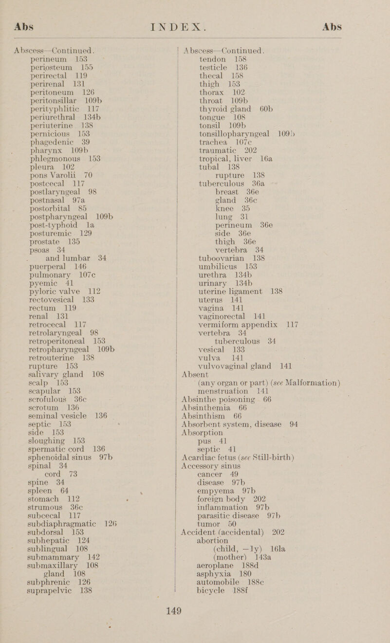  Abscess—Continued. perineum 153 periosteum 155 perirectal 119 perirenal 131 peritoneum 126 peritonsillar 109b perityphlitic 117 periurethral 134b perluterine. 138 pernicious 153 phagedenic 39 pharynx 109b phlegmonous 153 pleura 102 pons Varolii 70 postcecal 117 postlaryngeal 98 postnasal 97a postorbital 85 postpharyngeal 109b post-typhoid la posturemic 129 prostate 135 psoas 34 and lumbar 34 puerperal 146 pulmonary 107c pyemic 41 pyloric valve 112 rectovesical 133 rectum 119 renal 131 retrocecal 117 retrolaryngeal 98 retroperitoneal 153 retropharyngeal 109b retrouterine 138 rupture 153 salivary gland 108 scalp 153 scapular 153 scrofulous 36c scrotum 136 seminal vesicle 136 ~ septic 153 side 153 sloughing 153 spermatic cord 136 sphenoidal sinus 97b spinal 34 cord: 73 spine 34 spleen 64 stomach 112 strumous 36c subcecal 117 subdiaphragmatic 126 subdorsal 153 subhepatic 124 sublingual 108 submammary 142 submaxillary 108 gland 108 subphrenic 126 suprapelvic 138 A bscess—Continued. tendon 158 testicle 136 thecal 158 thigh 153 thorax 102 throat 109b thyroid gland 60b tongue 108 tonsil 109b tonsillopharyngeal 109) trachea 107c traumatic 202 tropical, liver l6a tubal 138 rupture 138 tuberculous 36a breast 36¢e gland 36c knee 35 lume Sil perineum 36e side 36e thigh 36e vertebra 34 tuboovarian 138 umbilicus 153 urethra 134b urinary 134b uterine ligament 138 uterus 141 vagina 141] vaginorectal 141 vermiform appendix 117 yertepra 34°). tuberculous 34 vesical 133 vulva 141 vulvovaginal gland 141 Absent (any organ or part) (see EERO) | menstruation peat Absinthe poisoning 66 Absinthemia 66 Absinthism 66 Absorbent system, disease 94 Absorption pus 41 septic 41 Acardiac fetus (see Still-birth) Accessory sinus cancer 49 disease 97b empyema 97b foreign body 202 inflammation 97b parasitic disease 97b tumor 50 Accident (accidental) 202 abortion (child, —ly) 16la (mother) 148a aeroplane 188d asphyxia 180 automobile 188c bicycle 188f 