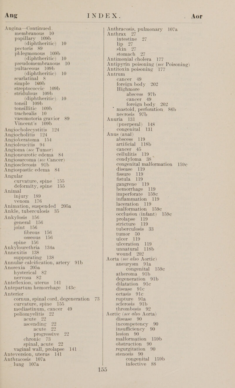 Ang   Angina—Continued. membranous 10 papillary 109b (diphtheritic) 10 pectoris 89 phlegmonous 109b (diphtheritic) 10 pseudomembranous 10 pultaceous 109b (diphtheritic) 10 scarlatinal 8 simple 109b streptococcic 109b stridulous 109b (diphtheritic) 10 tonsil 109b tonsillitic 109b ' trachealis 10 vasomotoria gravior 89 Vincent’s 109b Angiocholecystitis Angiocholitis 124 Angiokeratoma 154 Angioleucitis 94 Angioma (see Tumor) Angioneurotic edema 84 Angiosarcoma (see Cancer) 124 Angiosclerosis 91b Angiospastic edema 84 Angular curvature, spine 155 deformity, spine 155 Animal injury 189 venom 176 Animation, suspended 205a Ankle, tuberculosis 35 Ankylosis 156 general 156 joint 156 fibrous osseous spine 156 Ankylourethria 134a Annexitis 138 suppurating 138 Annular calcification, artery 91b Anorexia 205a hysterical 82 nervosa 82 Anteflexion, uterus 141 Antepartum. hemorrhage 1438c Anterior cornua, spinal cord, degeneration 73 curvature, spine 155 mediastinum, cancer 49 pohomyelitis 22 156 156 acute 22 ascending 22 acute. 22 progressive 22 chronic 73 spinal, acute 22 vaginal wall, prolapse 141 Anteversion, uterus 141 Anthracosis 107a lung 107a     Aor Anthracosis, pulmonary 107a Anthrax 27 intestine 27 ip &lt;2 Skate 127, stomach 27 Antimonial cholera 177 Antipyrin poisoning (see Poisoning) Antitoxin poisoning 177 Antrum cancer 49 foreign body 202 Highmore abscess 97b cancer 49 foreign body 202 “ mastoid, perforation 86b necrosis 97b Anuria 131 (puerperal) 148 congenital 131 Anus (anal) abscess artificial cancer 45 cellulitis 119 . condyloma 38 congenital malformation 159¢c disease 119 fissure 119 fistula 119 ganerene 119 hemorrhage 119 imperforate 159c inflammation 119 laceration 119 malformation 159c | occlusion (infant) 159c prolapse 119 stricture 119 tuberculosis 33 tumor 50 ulcer 119 ulceration 119 unnatural 118b wound § 202 Aorta (see also Aortic) aneurysm 9Qla congenital 159c atheroma 91b degeneration 91b dilatation 9lc disease 9lc 119 118b ectasis 9lce rupture 9la sclerosis 91b thrombosis 92 Aortic (see also Aorta) disease 90 incompetency 90 insufficiency 90 lesion 90 malformation 159b obstruction 90 regurgitation 90 stenosis 90 congenital 159b infective 88