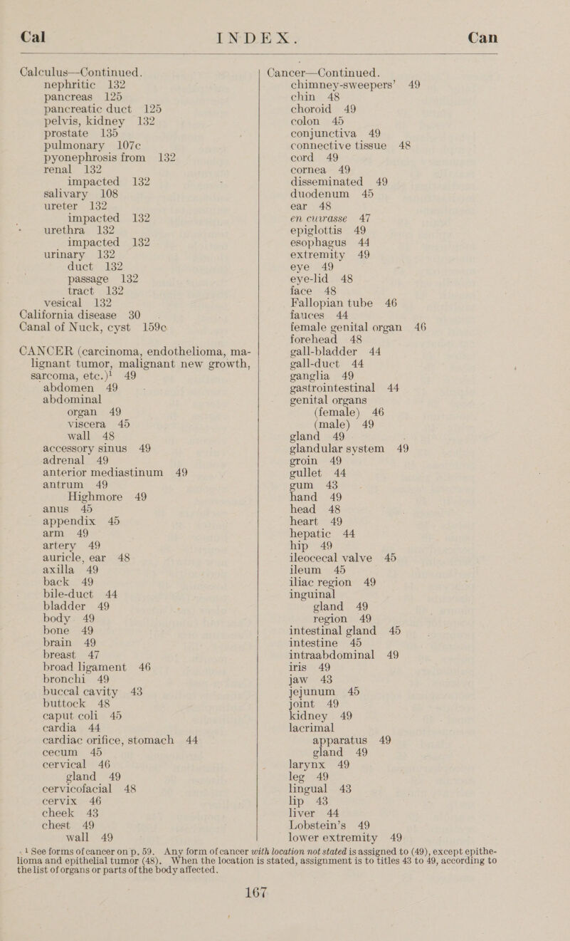 Cal  Calculus—-Continued. nephritic 132 pancreas 125 pancreatic duct 125 pelvis, kidney 132 prostate 135 pulmonary 107c pyonephrosis from 132 renal 132 impacted 132 salivary 108 ureter 132 impacted 132 urethra 132 impacted 132 urinary 132 ducty 132 passage 132 tract 132 vesical 132 California disease 30. Canal of Nuck, cyst 159c sarcoma, etc.)! 49 abdomen 49 abdominal organ 49 viscera 45 wall 48 accessory sinus 49 adrenal 49 anterior mediastinum 49 antrum 49 Highmore 49 anus 45 appendix 45 arm 49 artery 49 auricle, ear 48 axilla 49 back 49 bile-duct 44 bladder 49 body. 49 bone 49 brain 49 breast 47 broad ligament 46 bronchi 49 buccal cavity 43 buttock 48 caput coli 45 cardia 44 cardiac orifice, stomach 44 cecum 45 cervical 46 gland 49 cervicofacial 48 cervix 46 cheek 43 chest 49 wall 49 chimney-sweepers’ 49 chin 48 choroid 49 colon 465 conjunctiva 49 connective tissue 48 cord 49 cornea 49 disseminated 49 duodenum 45 ear 48 en currasse 47 epiglottis 49 esophagus 44 extremity 49 eye 49 eye-lid 48 face 48 Fallopian tube 46 fauces 44 female genital organ 46 forehead 48 gall-bladder 44 gall-duct 44 ganglia 49 gastrointestinal 44 genital organs (female) 46 (male) 49 gland 49 : glandular system 49 eroin 49 gullet 44 gum 43 hand 49 head 48 heart 49 hepatic 44 hip 49 ileocecal valve 45 ileum 45 iliac region 49 inguinal gland 49 region 49 intestinal gland 45 intestine 45 intraabdominal 49 iris 49 jaw 43 jejunum 46 joint 49 kidney 49 lacrimal apparatus 49 gland 49 larynx 49 leg 49 lingual 43 lip 43 liver 44 Lobstein’s 49 lower extremity 49