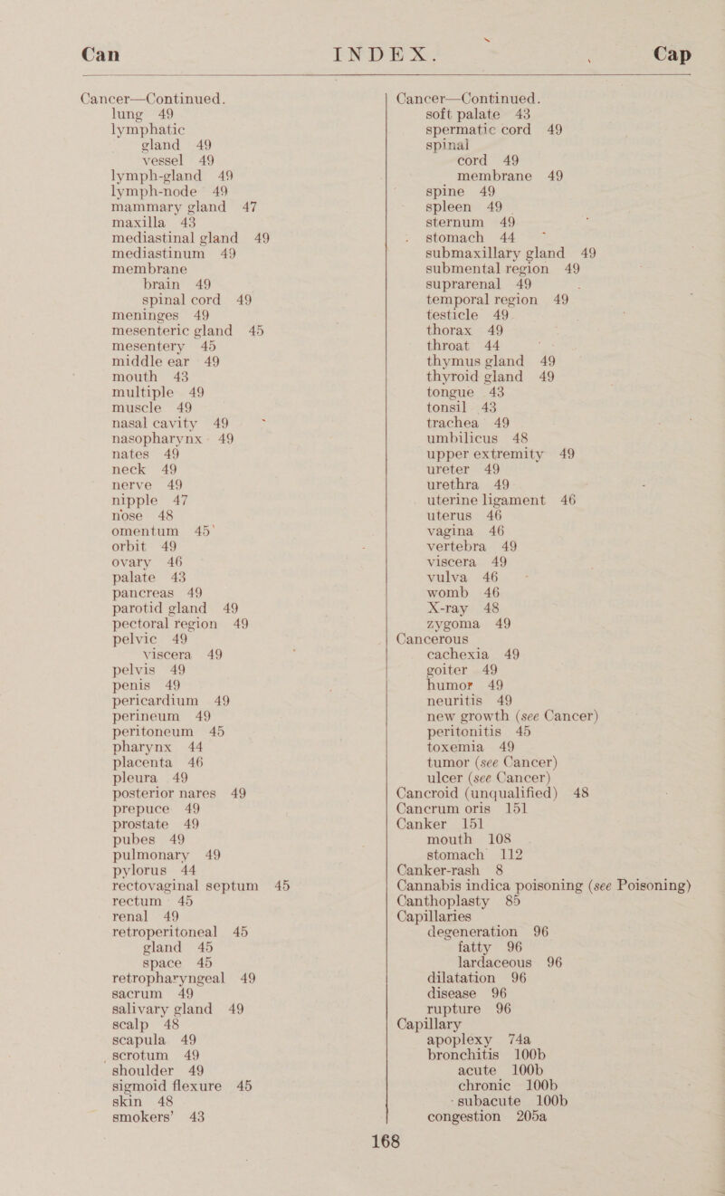 Can  Cancer—Continued. lung 49 lymphatic gland 49 vessel 49 lymph-gland 49 lymph-node 49 mammary gland 47 maxilla 43 mediastinal gland 49 mediastinum 49 membrane brain 49 spinal cord 49 meninges 49 mesenteric gland 45 mesentery 40 middle ear 49 mouth 43 multiple 49 muscle 49 nasal cavity 49 : nasopharynx 49 nates 49 neck 49 nerve 49 nipple 47 nose 48 omentum 45° orbit 49 ovary 46 palate 43 pancreas 49 parotid gland 49 pectoral region 49 pelvic 49 viscera 49 pelvis 49 penis 49 pericardium 49 perineum 49 peritoneum 45 pharynx 44 placenta 46 pleura 49 posterior nares 49 prepuce 49 prostate 49 pubes 49 pulmonary 49 pylorus 44 rectovaginal septum 45 rectum 45 renal 49 retroperitoneal 45 gland 45 space 45 retropharyngeal 49 sacrum 49 salivary gland 49 scalp 48 scapula 49 scrotum 49 shoulder 49 sigmoid flexure 45 skin 48 smokers’ 43 Cancer—Continued. soft palate 43 spermatic cord 49 spinal cord 49 membrane 49 spine 49 spleen 49 | sternum 49 stomach 44 submaxillary gland 49 submental region 49 suprarenal 49 temporal region 49 testicle 49 thorax 49 throat 44 thymus gland 49 thyroid gland 49 tongue 43 tonsil 43 trachea 49 umbilicus 48 upper extremity 49 ureter 49 urethra 49 uterine ligament 46 uterus 46 vagina 46 vertebra 49 viscera 49 vulva 46 womb 46 X-ray 48 zygoma 49 Cancerous cachexia 49 goiter 49 humor 49 neuritis 49 new growth (see Cancer) peritonitis 45 toxemia 49 tumor (see Cancer) ulcer (see Cancer) Cancroid (unqualified) 48 Cancrum oris 151 Canker 151 mouth 108 stomach 112 Canker-rash 8 Cannabis indica poisoning (see Poisoning) Canthoplasty 85 Capillaries degeneration 96 fatty 96 lardaceous 96 dilatation 96 disease 96 rupture 96 Capillary apoplexy 74a bronchitis 100b acute 100b chronic 100b -gsubacute 100b congestion 205a