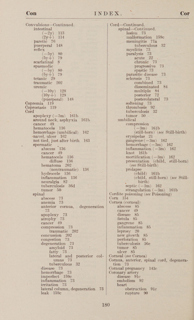 intestinal © (Sa) ode (2y-+) 114 paretic 76 puerperal 148 reflex (oy), “80 (y+) 79 scarlatinal 8 spasmodic (—y) 80 Give) 79 tetanic 29 traumatic 202 uremic (—10y) 128 (l0y+) 129 (puerperal) 148 apoplexy (—3m) 161b around neck, asphyxia 161b cancer 49 hematocele 136 hemorrhage (umbilical) 162 not tied, just after birth 163 spermatic , abscess 136 cancer 49 hematocele 136 diffuse 136 hematoma 202 (nontraumatic) 136 hydrocele 136 inflammation 136 neuralgia 82 tuberculosis 36d tumor 50 spinal abscess 73 anemia 73 anterior cornua, degeneration apoplexy 73 atrophy 73 cancer 49 compression 73 traumatic 202 concussion 202 congestion 73 degeneration 73 amyloid 73 fatty 73 lateral and posterior col- umns 73 tuberculous 32 disease 73 hemorrhage 73 imperfect 159¢ inflammation 73 irritation 73 lateral column, degeneration 73 leak 159¢   “ Cor spinal—Continued. lesion 73 malformation 159c meningitis 7la tuberculous 32 myelitis 73 paralysis 73 acute 22 chronic 73 progressive 73 spastie 73 parasitic disease 73 sclerosis 73 — combined 73 . disseminated 84 multiple 84 posterior 72 posterolateral 73 softening 73 thrombosis 92 tuberculosis 32 tumor 50 umbilical compression (—3m) i16lb (still-born) (see Still-birth) erysipelas 21 gangrene(—3m) 162 hemorrhage (—3m) 162 inflammation (—3m) 162 knot 161b mortification (—3m) 162 presentation (child, still-born) (see Still-birth) prolapse (child) 161b (child, still-born) (see Still- : birth) septic (—3m) 162 strangulation (—3m) 161b abscess 85 cancer 49 disease 85 fistula 85 gangrene 8) inflammation 85° leprosy 20 new growth 85 perforation 85 tuberculosis 36e tumor 8) ulcer 85 disease 9lc embolism 92 heart obstruction 9lc rupture 90