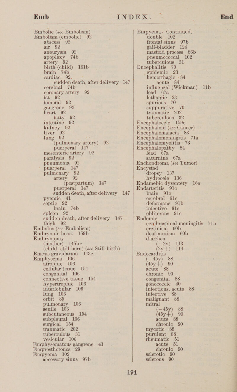 Emb “ End  Embolic (see Embolism) Embolism (embolic) 92 abscess 92 air) “92 aneurysm 92 apoplexy 74b artery 92 birth (child) 161b brain 74b cardiac 92. sudden death, after delivery 147 cerebral 74b coronary artery 92 fat 92 femoral 92 gangrene 92 heart 92 fatty 92 intestine 92 kidney 92 liver 92 lung 92 ~ (pulmonary artery) 92 puerperal 147 mesenteric artery 92 paralysis 92 pbpeumonia 92 * puerperal 147 pulmonary’ 92 artery 92 (postpartum) 147 puerperal 147 sudden death, afterdelivery 147 pyemic 41 septic 92 brain 74b spleen 92 sudden death, after achievers 147 thigh 92 Embolus (see Embolism) Embryonic heart 159b Embryotomy (mother) 145b&gt; (child, still-born) (see Still-birth) Emesis eravidarum 148¢ Emphysema 106 atrophic 106 cellular tissue 154 congenital 106 connective tissue 154 hypertrophic 106 interlobular 106 lung 106 orbit 85 pulmonary 106 senile 106 subcutaneous 154 subpleural 106 surgical 154 traumatic 202 tuberculous 31 vesicular 106 Himphysematous gangrene 41 Emprosthotonos 29 Empyema 102 accessory sinus 97b Empyema-—Continued. double 102 frontal sinus 97b gall-bladder 124 mastoid process 86b pneumococcal 102 tuberculous 31 epidemic 23 hemorrhagic - 84 acute 84 influenzal (Wickman) 11b lead 67a lethargic 23 spurious 70 suppurative 70 traumatic 202 tuberculous 32 Encephalocele 159c Encephaloid (see Cancer) Encephalomalacia 83 Encephalomeningitis 7la Encephalomyelitis 73 Encephalopathy 84 lead 67a saturnine 67a Enchondroma (see Tumor) Encysted dropsy 137 hydrocele 136 Endamebic dysentery 16a Endarteritis 91c brain 9lc cerebral 9lc deformans 91b infective 9lc obliterans 9lc Endemic cerebrospinal meningitis cretinism 60b deaf-mutism 60b diarrhea (= 29) 13 (2yt) 114 Endocarditis (—45y) 88 (45y+) 90 acute 88 chronic 90 congenital 88 gonococcic 40 infectious, acute 88 infective 88 malignant 88 7Tlb mitral (—45y) 88 (45y+) 90 acute 88 chronic 90 mycotic 88 purulent 88 rheumatic 51 acute dl chronic 90 sclerotic 90 sclerous 90