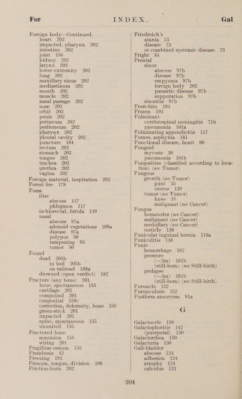  Foreign bod y—Continued. heart 202 impacted, pharynx 202 intestine 202 joint 156 kidney 202 larynx 202 lower extremity 202 lung 202 maxillary sinus 202 mediastinum 202 mouth 202 muscle 202 nasal passage 202 nose 202 orbit 202 penis 202 perineum 202 peritoneum 202 pharynx 202 pleural cavity 202 puncture 184 rectum 202 stomach 202 tongue 202 trachea 202 urethra 202 vagina 202 | Foreign material, inspiration 202 Forest fire 178 Fossa iliac abscess 117 phlegmon 117 ischiorectal, fistula = nasal abscess 97a adenoid vegetations 109a disease 97a polypus 50 tamponing 95 tumor 50 Found dead 205b in bed 205b on railroad 188a drowned (open verdict) 182 Fracture (any bone) 201 bone, spontaneous 155 cartilage 201 compound 201 congenital 159c correction, deformity, bone 155 green-stick 201 impacted 201. spine, spontaneous 155 ununited 155 Fractured bone nonunion 155 wiring 201 Fragilitas ossium 155 Frambesia 42 Freezing 193 Frenum, tongue, division 108 Friction-burn 202  Friedreich’s ' ataxia 73 disease 73 or combined systemic disease 738 Fright 84 sinus abscess 97b disease 97b empyema 97b foreign body 202 parasitic disease 97b suppuration 97b sinusitis 97b Frost-bite 193 Frozen 193 Fulminant cerebrospinal meningitis 71b pneumonia 1l0la Fulminating appendicitis 117 Fumes, asphyxia 181 Functional disease, heart 90 Fungoid mycosis . 30 pneumonia 101b Fungosities (classified according to loca- tion) (see Tumor) Fungous growth (see Tumor) joint 35 uterus 139 tumor (see Tumor) knee 35 malignant (see Cancer) Fungus hematodes (see Cancer) malignant (see Cancer) medullary (see Cancer) testicle 136 Funicular inguinal hernia 118a Funiculitis 136 Funis hemorrhage 162 pressure (—3m) 161b (still-born) (see Still-birth) prolapse (—3m) 161b (still-born) (see Still-birth} Furuncle 152 Furunculosis 152 Fusiform aneurysm 91a G Galactocele 150 — Galactophoritis 142 (puerperal) 150 Galactorrhea 150 Galacturia 130 Gall-bladder abscess 124 adhesion 124 atrophy 124 calculus 123