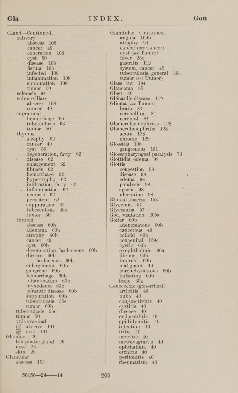  Gland—Continned. salivary abscess 108 cancer 49 concretion 108 cyst 50 ~ disease 108 fistula 108 infected 108 inflammation 108 suppuration 108 tumor 50 sclerosis 94 submaxillary abscess 108 cancer 49 suprarenal hemorrhage 95 tuberculosis 63 tumor 50 thymus atrophy 62 cancer 49 cyst 50 degeneration, fatty 62 disease 62 enlargement 62 fibrosis 62 hemorrhage 62 hypertrophy 62 infiltration, fatty 62 inflammation 62 necrosis 62 persistent 62 suppuration 62 tuberculosis 36e tumor 50 thyroid abscess 60b adenoma 60b atrophy 60b cancer 49 cyst 60b degeneration, lardaceous 60b disease 60b lardaceous 60b enlargement 60b gangrene 60b hemorrhage 60b inflammation 60b myxedema 60b parasitic disease 60b suppuration 60b tuberculosis 36e tumor 60b tuberculosis 36c tumor 950 vulvovaginal r= abscess 141 bei cyst 141 Glanders 26 lymphatic gland 26 nose 26 skin 26 Glandular abscess 153 56156—24_14 Glandular—Continued. angina 109b atrophy 94 cancer (see Cancer) cyst (see Tumor) fever 25c gastritis 112 system, cancer 49 - tuberculosis, general 36c tumor (see Tumor) Glass, cut 184 Glaucoma 85 Gleet 40 Glénard’s disease 119 Glioma (see Tumor) brain 84 cerebellum 84 cerebral 84 Glomerular nephritis 128 Glomerulonephritis 128 acute 128 chronic 129 Glossitis 108 gangrenous 1ld1 Glossopharyngeal paralysis 73 Glottidis, edema 98 Glottis congestion 98 disease 98 See edema 98 paralysis 98 spasm 98 ulceration 98 Gluteal abscess 153 Glycemia 57 Glycosuria 57 God, visitation 205a Goiter 60b adenomatous 60b cancerous 49 colloid 60b congenital 159c cystic 60b exophthalmic 60a fibrous 60b internal 60b malignant 49 . parenchymatous 60b pulsating 60b toxic 60a Gonococcic (gonorrheal) arthritis 40 bubo 40 conjunctivitis 40 cystitis 40 disease 40 endocarditis 40 epididymitis 40 infection 40 iritis 40 metritis 40 metrovaginitis 40 ophthalmia 40 orchitis 40 peritonitis 40 rheumatism 40