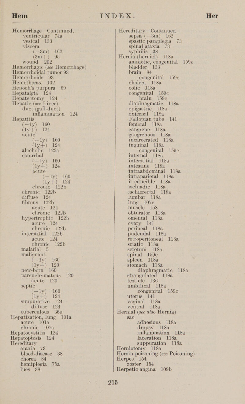  Hemorrhage—Continued. ventricular 74a vesical 133 viscera (—3m) 162 (8m-+) 95 wound 202 Hemorrhagic (see Hemorrhage) - Hemorrhoidal tumor 93 Hemorrhoids 93 Hemothorax 102 Henoch’s purpura 69 . Hepatalgia 124 Hepatectomy 124 Hepatic (see Liver) duct (gall-duct) inflammation 124 Hepatitis (—ly) 160 (lyse ).- 12¢ acute (—ly) 160 (ly) 124 alcoholic 122a catarrhal (—ly) 160 Coy) es acute (a lye: 160 (ly) 124 chronic 122b chronic 122b diffuse 124 fibrous 122b acute 124 chronic 122b hypertrophic 122b acute 124 chronic 122b interstitial 122b acute 124 chronic 122b malarial 5 malignant (—ly) 160 (ly+) 120 new-born 160 parenchymatous 120 acute 120 septic (—ly) - 160 (ly+) 124 suppurative 124 diffuse 124 tuberculous 36e Hepatization, lung 10la acute l0la chronic 107a Hepatocystitis 124 Hepatoptosis 124 Hereditary ataxia 73 blood-disease 38 chorea 84 hemiplegia 75a lues 38  Hereditary—Continued. sepsis (—3m) 162 spastic paraplegia 73 spinal ataxia 73 syphilis 38 Hernia (hernial) 118a amniotic, congenital 159¢c © bladder 133 brain 84 congenital 159c¢ cholera 118a colic 118a congenital 159c brain 159c diaphragmatic 118a epigastric 118a external 118a ‘Fallopian tube 141 femoral 118a gangrene 118a gangrenous 118a incarcerated 118a inguinal 118a congenital 159c internal 118a interstitial 118a intestine 118a intraabdominal 118a intraparietal 118a irreducible 118a ischiadic 118a ischiorectal 118a lumbar 118a lung 107c muscle 158 obturator 118a omental 118a ovary 141 perineal 118a pudendal 118a retroperitoneal 118a sciatic 118a scrotum 118a spinal 159c spleen 118a stomach 118a diaphragmatic 118a strangulated 118a testicle 136 umbilical 118a congenital 159c uterus 141 vaginal 118a ventral 118a Hernial (see also Hernia) sac adhesions 118a dropsy 118a inflammation 118a laceration 118a suppuration 118a Herniotomy 118a Heroin poisoning (see Poisoning) Herpes 154 zoster 154 Herpetic angina 109b 215