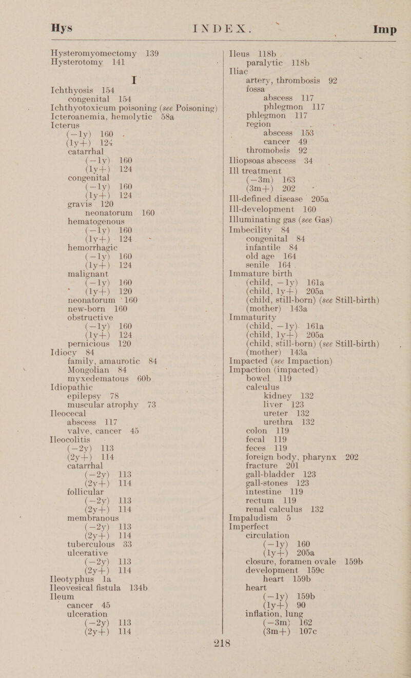   “ Hys INDEX: ; Imp Hysteromyomectomy 139 Ileus 118b , Hysterotomy 141 paralytic 118b Ihac A iat artery, ipetmabosis 92 Ichthyosis 154 fossa congenital 154 abscess 117 Ichthyotoxicum poisoning (see Poisoning) | Icteroanemia, hemolytic 58a Icterus (—ly) 160 (ly+) 124 catarrhal Cie) (ly+) congenital eae (ly+) gravis 120 neonatorum hematogenous (—ly) 160 (ay) ae hemorrhagic (—ly) (ly+) malignant (—ly) 160 Chya) Zo neonatorum ‘160 new-born 160 obstructive (—ly) (ly+) pernicious Idiocy 84 family, amaurotic 84 Mongolian 84 myxedematous Idiopathic epilepsy 78 muscular atrophy Tleocecal abscess 117 valve, cancer Ileocolitis (29) 418 (Qy+) 114 catarrhal (—=2y) y+) follicular (—2y) (2y+) membranous (oye (2y+) 114 tuberculous 33 ulcerative (—2y) y+) Ileotyphus Tleovesical eon 134b Ileum ‘ eancer 45 ulceration p=) (aya) 160 124 160 124 160 160 124 160 124 120 60b 73 45 113 114 113 114 113 114 113 114 phlegmon 117 phlegmon ENT region abscess 153 cancer 49 thromobsis 92&gt; Iliopsoas abscess 34 Ill treatment (—3m) 163 (8m+) 202 Ill-defined disease | 205a Ill-development 160 Illuminating gas (see Gas) Imbecility 84 congenital 84 infantile 84 old age 164 senile 164. Immature birth (child, —ly) 16la (child, ly+) 205a (child, still-born) (see Still-birth) (mother) 1438a Immaturity (child, —ly)- 16la (child, ly+) 205a (child, still-born) (see Still-birth) (mother) 143a Impacted (see Impaction) Impaction (impacted) bowel 119 calculus kidney 132 liver 123 ureter 132 urethra 132 colon 119 fecal 119 feces 119 foreign body, pharynx 202 fracture 201 gall-bladder 123 gall-stones 123 intestine 119 rectum. (119 renal calculus Impaludism 5 Imperfect circulation (—ly) 160 (ly+) 205a closure, foramen ovale 159b development 159c heart 159b heart (—ly) 159b ON ahaa yt 90 inflation, lung (—3m) 162 (3m+) 107c 132