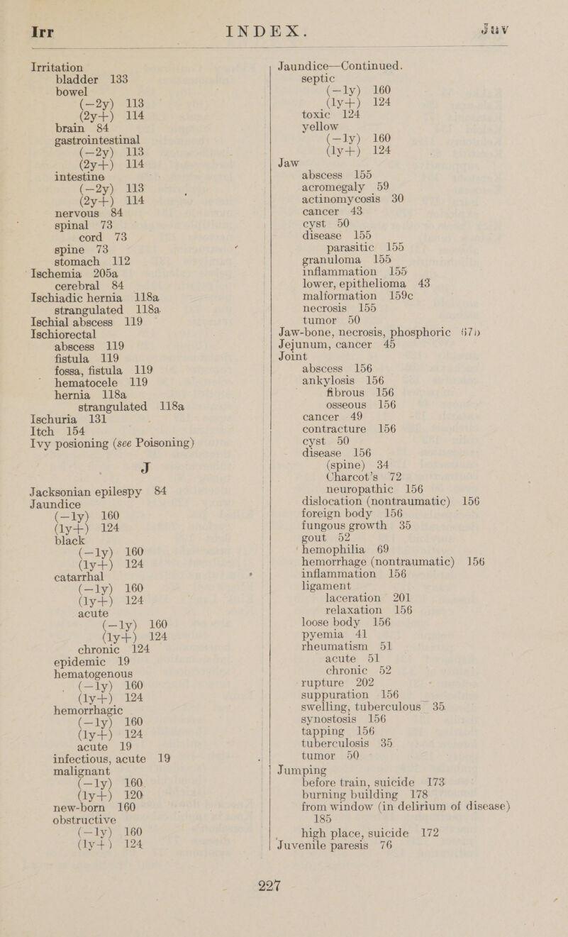  Irr Irritation bladder 133 bowel (—2y) 113 (2y-+) 114 brain 84 gastrointestinal (20y). 119 (2y-+) 114 intestine ; (—2y) 113 (2y-+) 114 nervous 84 spinal 73 cord 73 spine 73 stomach 112 ‘Ischemia 205a cerebral 84 Ischiadic hernia 1182 strangulated 118a Ischial abscess 119 Ischiorectal abscess 119 fistula 119 fossa, fistula 119 hematocele 119 hernia 118a strangulated 118a Ischuria 131 Itch 154 Ivy posioning (see Poisoning} J Jacksonian epilespy 84 Jaundice (—ly) 160 (ly) 124 black (—ly) 160 (ly-+) 124 catarrhal (—ly) 160 ye) 124 acute (—ly) 160 (ly-++) “124 chronic 124 epidemic 19 hematogenous (—ly) 160 (y+) 124 hemorrhagic (—ly) 160 (ly-+) 124 acute 19 infectious, acute 19 malignant (—ly) 160. Gy+) 120 new-born 160 obstructive (—ly) 160 (ly+) 124 Jaundice—Continued. septic (—ly) 160 (ly+) 124 toxic 124 yellow (—ly) 160 (ly-+) 124 Jaw abscess 155 acromegaly 59 actinomycosis 30 cancer 43 cyst 950 disease 155 parasitic 155 granuloma 155 inflammation 155 lower, epithelioma 43 malformation 159c necrosis 155 tumor 90 Jejunum, cancer 45 Joint abscess 156 ankylosis 156 fibrous 156 osseous 156 cancer 49 contracture 156 cyst 50 disease 156 (spine) 34 Charcot’s 72 neuropathic 156 foreign body 156 fungous growth 35 gout 52 hemophiha 69 hemorrhage (nontraumatic) 1 inflammation 156 ligament laceration 201 relaxation 156 loose body 156 pyemia 41 rheumatism 51 acute dl chronic 52 -rupture 202 suppuration 156 | swelling, tuberculous 35. synostosis 156 tapping 156 tuberculosis 35 tumor 950 Jumping before train, suicide 173 burning building 178 185 high place, suicide 172 Juvenile paresis 76