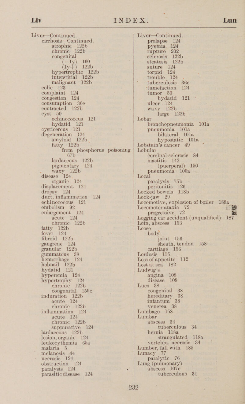 Liv cirrhosis—Continued. atrophic 122b chronic 122b congenital (—ly) 160 (ly+) 122b hypertrophic 122b interstitial 122b malignant 122b colic “125 complaint 124 congestion 124 consumption 36e contracted 122b cyst 50 echinococcus 121 hydatid 121 cysticercus 121 degeneration 124 amyloid 122b_ fatty 122b from phosphorus poisoning 67b lardaceous 122b. pigmentary 124 waxy 122b disease 124, organic 124 displacement. 124 dropsy 124 duct, inflammation 124 echinococcus 121 embolism 92 enlargement 124 acute 124 chronic 122b fatty 122b fever 124 fibroid 122b granular 122b gummatous 38 hemorrhage 124 hobnail 122b hydatid 121 hyperemia 124 hypertrophy 124 chronic 122b congenital 159c induration 122b acute 124 chronic 122b inflammation 124 acute 124 chronic 122b suppurative 124 lardaceous 122b lesion, organic 124 leukocythemia 65a malaria 5 melanosis 44 necrosis 124 obstruction 124 paralysis 124 ° Liver—Continued. prolapse 124 pyemia, 124 rupture 202 sclerosis 122b steatosis 122b suture 124 torpid 124 trouble 124 tuberculosis 36e ‘tumefaction 124 tumor 950 hydatid 121 ulcer . 124 waxy 122b large 122b Lobar bronchopneumonia 1l0la pneumonia l0la bilateral 10la hypostatic 10la Lobstein’s cancer 49 Lobular cerebral sclerosis 84 mastitis 142 (puerperal) 150 pheumonia 100a Local paralysis 75b peritonitis 126 Locked bowels 118b Lock-jaw 29 4 Lun Locomotor ataxia 72 progressive 72 ée| Loin, abscess 153 Loose body joint 156 sheath, tendon 158 cartilage 156 Lordosis: 155. Loss of appetite 112 Lost at sea 182 Ludwig’s angina 108 disease 108 Lues 38 congenital 38 hereditary 38 infantum 38 venerea 38 Lumbago 158 Lumbar abscess 34 tuberculous 34 hernia 118a strangulated 118a vertebra, necrosis 34 Lumber, fall with 185 Lunacy 77 paralytic 76 Lung (pulmonary) abscess 107c