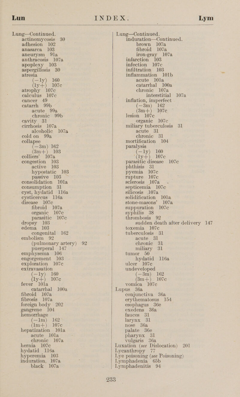 Lun Lung—Continued. actinomycosis 30 adhesion 102 anasarca 103 aneurysm 9la anthracosis 107a apoplexy 103 aspergillosis 30 atresia (—ly) 160 (ly+) 107c atrophy 107c calculus 107c cancer 49 catarrh 99) acute 99a chronic 99b cavity 31 cirrhosis 107a_ alcoholic 107a cold on 99a collapse (—3m) 162 (83m+) 103 colliers’ 107a congestion 103 active 103 hypostatic 103 passive 103 ~ consolidation 10la consumption 31 cyst, hydatid 1l6a cysticercus l1l6a disease 107c fibroid 107a organic 107c parasitic 107c dropsy 103 edema 1038 congenital 162 embolism 92 (pulmonary artery) 92 puerperal 147 emphysema 106 engorgement 103 exploration 107c extravasation toa 160 ly+) 107c fever l0la catarrhal 100a fibroid 107a fibrosis 107a foreign body 202 gangrene 104 hemorrhage (—1m) 162 (lm-+):°107¢ hepatization 10la acute l0la chronic 107a    induration—Continued. brown 107a fibroid 107a iron-gray 107a infarction 103 infection 107c infiltration 103 inflammation 101b acute l0la catarrhal 100a chronic 107a interstitial 107a inflation, imperfect (—3m) 162’ (83m+) 107c lesion 107c — organic 1l07c miliary tuberculosis 31 acute 31 chronic 31 mortification 104 paralysis (=1y) 160 ‘(ly+) 107c parasitic disease 107c phthisis 31 pyemia 107c rupture 107c sclerosis 107a septicemia 107c silicosis 107a solidification 10la stone-masons’ 107a suppuration 107c syphilis 38 thrombosis 92 — sudden death after delivery 147 toxemia 107c tuberculosis 31 acute 31 chronic 31 miliary 31 tumor 50 hydatid l16a ulcer 107c undeveloped (—3m) 162 (3m+). 107c vomica 107c conjunctiva 36a erythematosus 154 esophagus 36e exedens 36a fauces 31 larynx 31 nose 36a palate 36e pharynx 31 vulgaris 36a hernia 107c Luxation (see Dislocation) 201 hydatid 116a Lycanthropy 77 hyperemia 103 Lye poisoning (see Poisoning) induration, 107a Lymphadenia 65b black 107a Lymphadenitis 94