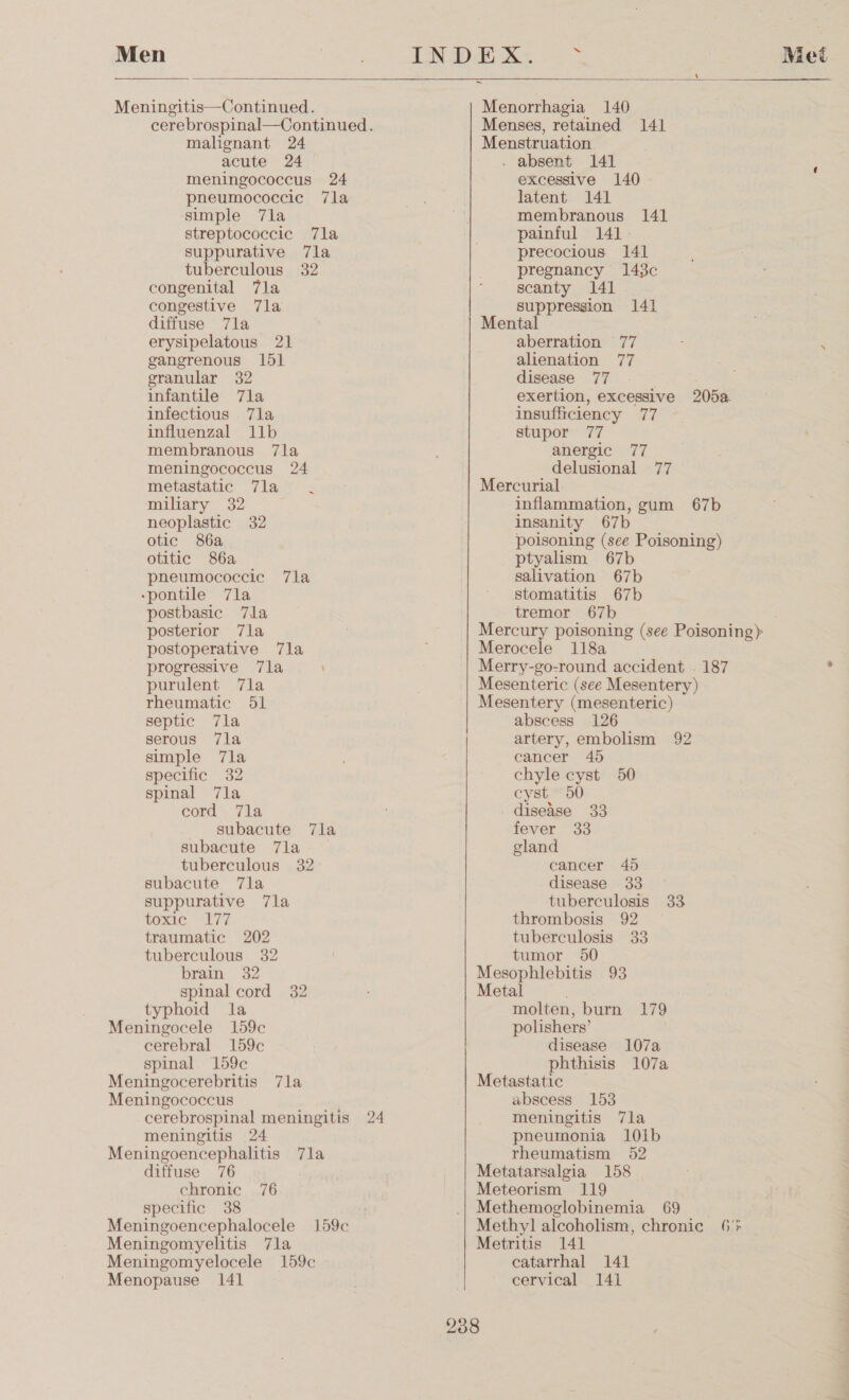  cerebrospinal—Continued. malignant 24 meningococcus 24 pneumococcic 7la simple 7la streptococcic 7la suppurative 7la congenital 7la congestive 7la diffuse 7la infantile 7la membranous 7la meningococcus 24 metastatic 7la miliary 32 neoplastic 32 otic 86a otitic 86a pneumococcic 7la -pontile 7la postbasie 7la posterior 7la postoperative 7la progressive 7la purulent 7la rheumatic 51 septic 7la serous 7la simple 7la specific 32 spinal 7la cord 7la subacute 7la subacute 7la toxic 177 brain 32 spinal cord 32 typhoid la Meningocele 159c cerebral 159c spinal 159c Meningocerebritis 7la Meningococcus cerebrospinal meningitis 24 meningitis 24 diffuse 76 chronic 76 specific 38 Meningoencephalocele 159c Meningomyelitis 7la Meningomyelocele 159c Menopause 141   Menses, retained 141 Menstruation. excessive 140 latent 141 membranous 141 painful 141 precocious 141 scanty 141 suppression 141 Mental exertion, excessive 205a anergic 77 delusional 77 Mercurial. inflammation, gum 67b insanity 67b poisoning (see Poisoning) ptyalism 67b salivation 67b stomatitis 67b tremor 67b Mercury poisoning (see Poisoning) Merocele 118a Merry-go-round accident . 187 Mesenteric (see Mesentery) Mesentery (mesenteric) abscess 126 artery, embolism 92 cancer 45 chyle cyst 50 cyst 50 disease 33 fever 33 disease 33 thrombosis 92 Mesophlebitis 93 Metal molten, burn 179 polishers’ disease 107a phthisis 107a Metastatic abscess 153 meningitis 7la pneumonia 10ib Metatarsalgia 158 Meteorism 119 Methemoglobinemia 69 Methyl] alcoholism, chronic 6% Metritis 141 catarrhal 141 cervical 141