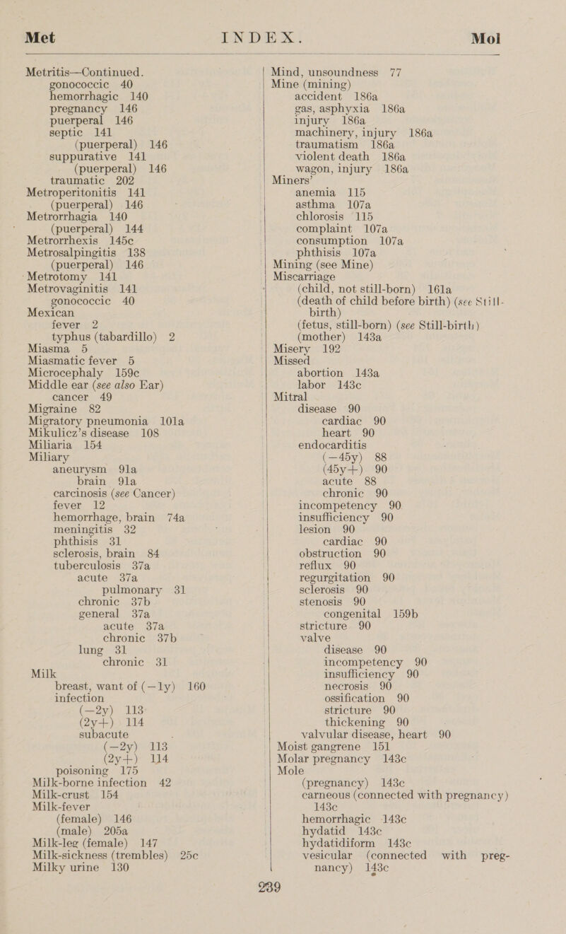  Metritis—Continued. gonococcie 40 hemorrhagic 140 pregnancy 146 puerperal 146 septic 141 (puerperal) 146 suppurative 141 (puerperal) 146 traumatic 202 Metroperitonitis 141 (puerperal) 146 Metrorrhagia 140 (puerperal) 144 Metrorrhexis 145c Metrosalpingitis 138 (puerperal) 146 ‘Metrotomy 141 Metrovaginitis 141 gonococcic 40 Mexican teveric2 typhus (tabardillo) 2 Miasma 5 Miasmatic fever 5 Microcephaly 159c Middle ear (see also Ear) cancer 49 Migraine 82 Migratory pneumonia 10la Mikulicz’s disease 108 Miliaria 154 Miliary aneurysm 9la brain 9la carcinosis (see Cancer) fever 12 hemorrhage, brain 74a meningitis 32 phthisis 31 sclerosis, brain 84 tuberculosis 37a acute 37a pulmonary 31   general 37a | acute 37a chronic 37b lung 31 chronic 31 Milk breast, want of (—ly) 160 infection (—2y) 113 Qy-R)) U4 subacute (—2y) 113 (2y+) 14 poisoning 175 Milk-borne infection 42 Milk-crust 154 Milk-fever (female) 146 (male) 205a Milk-leg (female) 147 Milk-sickness (trembles) 25c Milky urine 130 Mind, unsoundness 77 Mine (mining) accident 186a gas, asphyxia 186a injury 186a machinery, injury traumatism 186a violent death 186a wagon, injury 186a 186a anemia 115 asthma 107a chlorosis 115 complaint 107a consumption 107a phthisis 107a Mining (see Mine) Miscarriage (child, not still-born) 16la (death of child before birth) (see Still- birth) (fetus, still-born) (see Still-birth) (mother) 143a Misery 192 Missed abortion 143a labor 148c Mitral disease 90 cardiac 90 heart 90 endocarditis (—45y) 88 (45y+) 90 acute 88 chronic 90 incompetency 90. insufficiency 90 lesion 90 cardiac 90 obstruction 90 reflux 90 regurgitation 90 sclerosis 90 stenosis 90 congenital 159b stricture 90 valve disease 90 incompetency 90 insufficiency 90 necrosis 90 ossification 90 stricture 90 thickening 90 valvular disease, heart 90 Moist gangrene 151 Molar pregnancy 148c Mole (pregnancy) 1438c carneous (connected with pregnancy ) 1438¢c hemorrhagic 143c hydatid 148c hydatidiform 143c vesicular (connected with preg- nancy) 143c