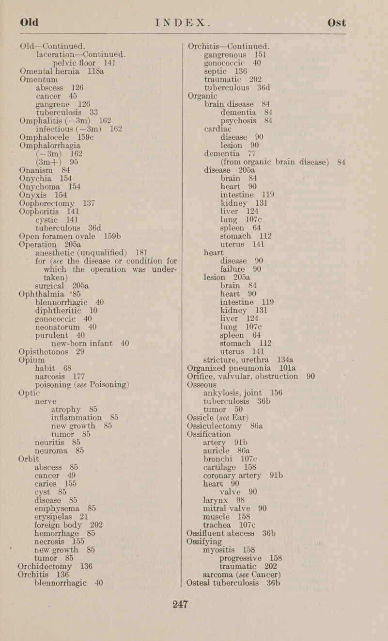 Old Old—Continued. laceration—Continued. pelvic floor 141 Omental hernia 118a Omentum abscess 126 cancer 40d gangrene 126 tuberculosis 33 Omphalitis (—3m) 162 infectious (—3m) 162 Omphalocele 159c Omphalorrhagia (—3m) 162 (83m+) 95 Onanism 84 Onychia 154 ‘Onychoma 154 Onyxis 154 Oophorectomy 137 Oophoritis 141 cystic 141 tuberculous 36d Open foramen ovale 159b Operation 205a . anesthetic (unqualified) 181 for (see the disease or condition for which the operation was under- taken) surgical 205a Ophthalmia *85 blennorrhagic 40 diphtheritic 10 gonococcic 40 neonatorum 40 purulent 40 new-born infant 40 Opisthotonos 29 Opium habit 68 narcosis 177 poisoning (see Poisoning) Optic nerve atrophy 85 inflammation 85 new growth 85 tumor 85 neuritis 85 neuroma 8) Orbit abscess 85 cancer 49 caries 155 cyst 8) disease 85 emphysema 85 erysipelas 21 foreign body 202 hemorrhage 85 necrosis 155 new growth 85 tumor 85 Orchidectomy 136 Orchitis 136 blennorrhagic 40 Ost Orchitis—Continued. -gangerenous 151 gonococcic 40 septic 136 traumatic 202 tuberculous 36d Organic brain disease 84 dementia 84 psychosis 84 cardiac disease 90 lesion 90 dementia 77 (from organic brain disease) 84 disease 205a brain. 84 heart 90 intestine 119 kidney 131 liver 124 lung 107c spleen 64 stomach 112 uterus 141 heart disease 90 failure 90 lesion 205a brain 84 heart 90 intestine 119 kidney 131 liver 124 lung 107c spleen 64 stomach 112 uterus 141 — stricture, urethra 134a Organized pneumonia. 10la Orifice, valvular, obstruction 90 Osseous ankylosis, joint 156 tuberculosis 36b tumor 90 Ossicle (see Ear) Ossiculectomy 86a Ossification artery 91b auricle 86a bronchi 1L07c cartilage 158 -coronary artery 91b heart 90 valve 90 larynx 98 mitral valve 90 muscle 158 trachea 107c Ossifluent abscess 36b Ossifying myositis 158 progressive 158 traumatic 202 . sarcoma (see Cancer) Osteal tuberculosis 36b