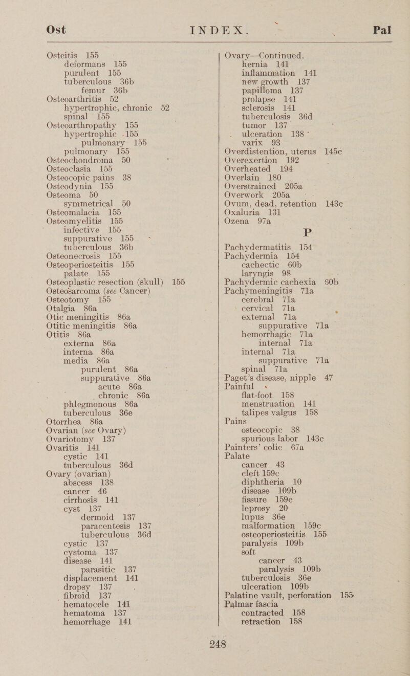 Ost Osteitis 155 deformans 155 purulent 155 tuberculous 36b femur 36b Osteoarthritis 52 hypertrophic, chronic 52 spinal 155 Osteoarthropathy 155 hypertrophic .155 pulmonary 155 pulmonary 155 Osteochondroma 50 Osteoclasia 155 Osteocopic pains 38 Osteodynia 155 Osteoma 50 symmetrical 50 Osteomalacia 155 Osteomyelitis 155 infective 155 suppurative 155 - tuberculous 36b Osteonecrosis 155 Osteoperiosteitis 155 palate 155 Osteoplastic resection (skull) 155 Osteosarcoma (see Cancer) Osteotomy 155 ° Otalgia 86a Otic meningitis 86a Otitic meningitis 86a Otitis 86a externa 86a interna 86a media 86a purulent 86a suppurative 86a acute 86a chronic 86a phlegmonous 86a tuberculous 36e Otorrhea 86a Ovarian (see Ovary) Ovariotomy 137 Ovaritis 141 cystic 141 tuberculous 36d Ovary (ovarian) abscess 138 cancer 46 cirrhosis 141 cyst 137 dermoid 137 paracentesis 137 tuberculous 36d cystic 137 cystoma 137 disease 141 parasitic 137 displacement 141 dropsy: 137 fibroid 137 hematocele 141 hematoma 137 hemorrhage 141 Ovary—Continued. hernia 141 inflammation 141 new growth 137 papilloma 137 prolapse 141 sclerosis 141 tuberculosis 36d tumor 137 ulceration 138° varix 93 Overdistention, uterus 145c Overexertion 192 ‘ Overheated 194 Overlain 180 Overstrained 205a Overwork 205a Ovum, dead, retention 143c Oxaluria 131 Ozena 97a P Pachydermatitis 154 Pachydermia 154 cachectic 60b laryngis 98 Pachydermic cachexia 50b Pachymeningitis 7la cerebral 7la \ cervical 7a external 7la suppurative 7la hemorrhagic 7la internal 7la internal 7la suppurative 7la spinal 7la Paget’s disease, nipple 47 Painful . flat-foot 158 menstruation 141 talipes valgus 158 Pains osteocopic 38 spurious labor 1438c Painters’ colic 67a Palate cancer 43 cleft 159c diphtheria 10 disease 109b fissure 159c leprosy 20 lupus 36e malformation 159c osteoperiosteitis 155 paralysis 109b soft cancer 43 paralysis 109b tuberculosis 36e ulceration 109b Palatine vault, perforation 155 Palmar fascia contracted 158 retraction 158