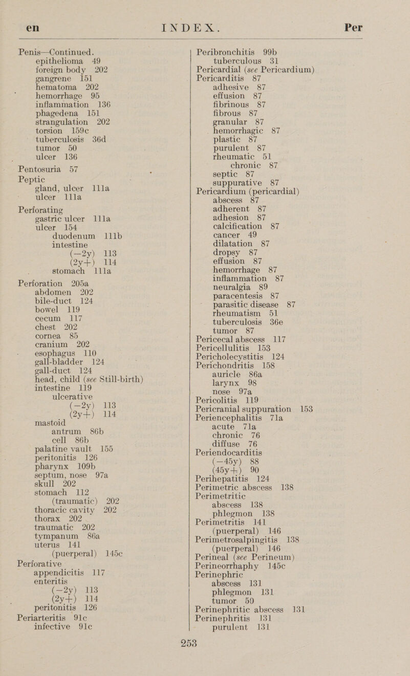 en   Penis—Continued. epithelioma 49 foreign body 202 gangrene 1d1 hematoma 202 hemorrhage 95 inflammation 136 phagedena 151 strangulation 202 torsion 159c tuberculosis 36d tumor 50 ulcer 136 Pentosuria 57 Peptic gland, ulcer llla ulcer llla Perforating gastric ulcer llla ulcer 154 duodenum 111b intestine (oy). 113 (2y+) 114 stomach llla Perforation 205a abdomen 202 bile-duct 124 bowel 119 cecum 117 chest 202 cornea 89) cranium 202 esophagus 110 gall-bladder 124 eall-duct 124 head, child (see Still-birth) intestine 119 ulcerative (—2y) 118 (2y4-). 2114 mastoid antrum 86b cell 86b palatine vault 155 peritonitis 126 pharynx 109b septum, nose 97a skull 202 stomach 112 (traumatic) 202 thoracic cavity 202 thorax 202 traumatic 202 tympanum 86a uterus 141 (puerperal) 145c Perforative - appendicitis 117 enteritis (—2y) 118 (2y+) 114 peritonitis 126 Periarteritis 91c infective 9le Peribronchitis 99b tuberculous 31 Pericardial (see Pericardium) Pericarditis 87 adhesive 87 effusion 87 fibrinous 87 fibrous 87 granular 87 hemorrhagic 87 plastic 87 purulent 87 rheumatic 51 chronic 87 septic 87 suppurative 87 Pericardium (pericardial) abscess 87 adherent 87 adhesion 87 calcification 87 cancer 49 dilatation 87 dropsy 87 effusion 87 hemorrhage 87 inflammation 87 neuralgia 89 paracentesis 87 parasitic disease 87 rheumatism 51 tuberculosis 36e tumor 87 Pericecal abscess 117 Pericellulitis 153 Pericholecystitis 124 Perichondritis 158 auricle 86a larynx 98 nose 97a Pericolitis 119 Pericranial suppuration 153 Periencephalitis 7la acute 7la chronic 76 diffuse 76 Periendocarditis (—45y) 88 (45y-+) 90 Perihepatitis 124 Perimetric abscess 138 Perimetritic abscess 1388 phlegmon 138 Perimetritis 141 (puerperal) 146 Perimetrosalpingitis 138 (puerperal) 146 Perineal (see Perineum) Perineorrhaphy 145c Perinephric abscess 131 phlegmon 131 tumor 50 Perinephritic abscess 131 Perinephritis 131 purulent 131