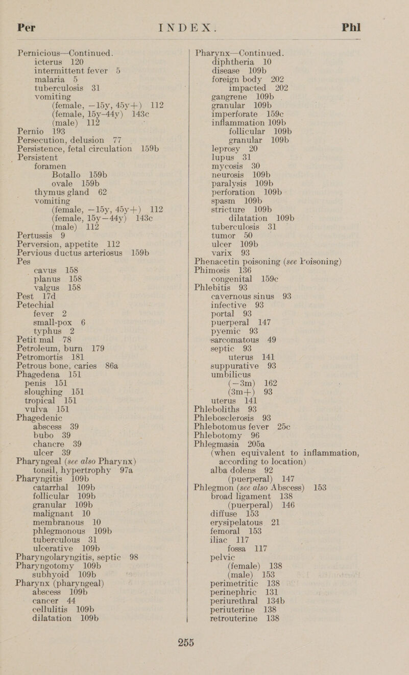 Pernicious—Continued. icterus 120 intermittent fever 5 malaria 5 tuberculosis 31 vomiting (female, —l5y, 45y+) 112 (female, l5y—44y) 148 (male) 112 Pernio 193 Persecution, delusion . Persistence, fetal circulation 159b uae _ Persistent foramen Botallo 159b ovale 159b thymus gland 62 vomiting (female, —l5y, 45y+) 112 (female, l5y—44y) 148c (male) 112 Pertussis 9 Perversion, appetite 112 Pervious ductus arteriosus 159b Pes . —ecavus 158 planus 158 valgus 158 Pest 17d Petechial fever 2 small-pox 6 typhus 2 Petit mal 78 Petroleum, burn 179 Petromortis -181 Petrous bone, caries 86a Phagedena 151 penis 151 sloughing 151 tropical 151 vulva 151 Phagedenic abscess 39 bubo 39 chancre 39 ulcer 39 Pharyngeal (see also Pharynx) tonsil, hypertrophy 97a Pharyngitis 109b catarrhal 109b follicular 109b granular 109b malignant 10 membranous 10 phlegmonous 109b tuberculous 31 ulcerative 109b Pharyngolaryngitis, septic 98 Pharyngotomy 109b subhyoid 109b Pharynx (pharyngeal) abscess 109b cancer 44 cellulitis 109b dilatation 109b diphtheria 10 disease 109b foreign body 202 impacted 202 gangrene 109b | granular 109b imperforate 159c inflammation 109b follicular 109b granular 109b leprosy 20 lupus 31 mycosis 30 neurosis 109b paralysis 109b perforation 109b spasm 109b stricture 109b dilatation 109b tuberculosis 31 — tumor 950 ulcer 109b varix 93 congenital 159c  cavernous sinus 93 infective 93 portal 93 puerperal 147 pyemic 93 septic 93 uterus 141 suppurative 93 umbilicus (—3m) 162 (3m+) 98 uterus 141 (when equivalent to inflammation, according to location) alba dolens 92 (puerperal) 147 255 broad ligament 138 (puerperal) 146 diffuse 153 erysipelatous 21 femoral 153 ihac 117 fossa 117 pelvic (female) 1388 (male) 153 perimetritic 138 perinephric 131 periurethral 134b periuterine 138 retrouterine 138