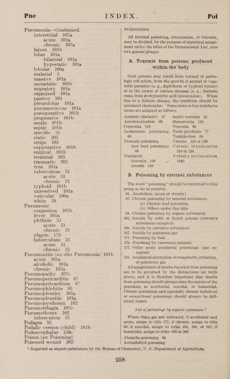 Pne  Pneumonia—Continued. interstitial 107a acute l0la chronic 107a latent 101b lobar 10la bilateral 10la hypostatic 10la lobular 100a malarial 5 massive l0la metastatic 101b migratory 1l0la organized l0la passive 103 pleurolobar 10la pneumococcus 10la postoperative 101b progressive 101b senile 101b septic 101b specific 31 . static 103 stripe 103 suppurative 101b surgical 101b terminal 103 traumatic 202 true 10la ; tuberculous 31 acute 31 chronic 31 typhoid 101b unresolved 101la vesicular 100a white 38 Pneumonic congestion l01b fever 10la phthisis 31 acute 31 chronic 31 plague 17b tuberculosis 31 acute 31 chronic 31 Pneumonitis (see also Pneumonia) 101b acute 10la alcoholic 10la chronic 107a Pneumopathy 107c Pneumopericarditis 87 Pneumopericardium 87 Pneumophlebitis 93 Pneumopleurisy 10la Pneumopleuritis 10la Pneumopyothorax 102 Pneumorrhagia 107c Pneumothorax 102 tuberculous 31 Podagra 52 Podalic version (child) 161b Podencephalus 159c Poison (see Poisoning) Poisoned wound 202 POISONING All internal poisoning, intoxication, or toxemia, may be divided, for the purpose of statistical assign- ment under the titles of the International List, into A. Toxemia from poisons. Produced within the body Such poisons may result from normal or patho- — logic cell action, from the growth of animal or vege- table parasites (e. g., diphtheria or typhoid toxins) or in the course of various diseases (e. g., diabetic coma from 6-oxybutyric acid intoxication). When due to a definite disease, the condition should be tabulated thereunder. Some more or less indefinite terms are assigned as follows: Acidosis (diabetic) 57 Autointoxication 69 Stercoremia 119 Copremia 119 Toxemia 69 Leukomain poisoning Toxic psychosis 77 69 Toxinfection 69 _ Ptomain poisoning Uremia 128 or 129 (not food poisoning) Uremic intoxication Septic toxemia 41 69 128 or 129 Puerperal Urinary intoxication toxemia 148 aa 134b uremia 148 B. Poisoning by external substances The word ‘“‘poisoning” should be restricted to this group as far as possible. 66. Alcoholism (acute or chronic) 67. Chronic poisoning by mineral substances (a) Chronic lead poisoning (b) Others under this title 68. Chronic poisoning by organic substances 165. Suicide By solid or liquid poisons (corrosive substances excepted) 166. Suicide by corrosive substances 167. Suicide by poisonous gas 175. Poisoning by food 176. Poisoning by venomous animals 177. Other acute accidental poisonings (gas ex- - cepted) 181. Accidental absorption ofirrespirable, irritating, or poisonous gas Allassignments of deaths reported from poisoning are to be governed by the distinctions set forth above, and it is therefore important that deaths from poisoning should always state the nature of the poisoning as accidental, suicidal, or homicidal. Chronic poisonings and especially chronic industrial or occupational poisonings should always be defi- nitely stated. List of poisonings by organic substances.} Where titles are not indicated, if accidental and acute, assign to title 177; if chronic, assign to title 68; if suicidal, assign to titles 165, 166, or 167; if homicidal, assign to titles 199:or 200. Absinthe poisoning 66 Acetaldehyd poisoning