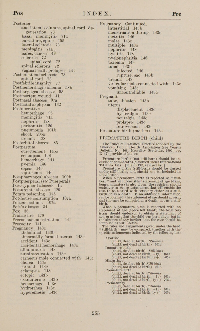  Posterior and lateral columns, spinal cord, de- generation 73 basal meningitis 7la curvature, spine 155 lateral sclerosis 73 meningitis 7la nares, cancer 49 sclerosis 72 spinal cord 72 spinal sclerosis 72 vaginal wall, prolapse 141 Posterolateral sclerosis 73 spinal cord 73 Postfebrile insanity 77 Posthemorrhagic anemia 58b Postlarvngeal abscess 98 Postmortem wound 41 Postnasal abscess 97a : Postnatal asphyxia 162 Postoperative hemorrhage 95 meningitis 7la nephritis 128 peritonitis 126 pneumonia 101b shock 205a uremia 128 Postorbital abscess 85 Postpartum curettement 145c eclampsia 148 hemorrhage 144 pyemia 146 sepsis 146 septicemia 146 Postpharyngeal abscess 109b Postpuerperal (see Puerperal) Post-typhoid abscess la Posturemic abscess 129 Potato poisoning 175 Pot-house consumption 107a Potters’ asthma 107a Pott’s disease 34 Pox: .38 Prairie fire 178 Precocious menstruation 141 Precocity 141 Pregnancy 148c abdominal 143b abnormally formed uterus accident 143c accidental hemorrhage 148c albuminuria 148 autointoxication 148c | 148c chorea 1438c cornual 1438c eclampsia 148 ectopic 143b extrauterine 143b hemorrhage 1438c hydrorrhea 143c hyperemesis 143c Pregnancy—Continued. interstitial 143b menstruation during 143c metritis 146 molar 143c multiple 143c nephritis 148 pyelitis 148 pyelonephritis 148 toxemia 148 tubal 143b infected 146 rupture, sac 143b uremia 148 vesicular mole connected with 143c vomiting 1438c uncontrollable 143c Pregnant tube, ablation 143b uterus displacement 1438c hysteralgia 143c neuralgia 143c prolapse 148c retroversion 143c Premature birth (mother) 143a PREMATURE BIRTH (child) The Rules of Statistical Practice adopted by the American Public Health Association (see Census Bulletin No. 108, Mortality Statistics, 1909, pp. 37-42) provide as follows: Premature births (not still-born) should be in- cluded in total deaths (classified under International Title No. 151). [161a in 1920 revised list.] Premature births (still-born) should be classed under still-births, and should not be included in total deaths. When a premature birth is reported as ‘‘still- born” and an inconsistent statement of age (days, hours, minutes) is also given, the registrar should endeavor to secure a statement that will enable the case to be classed with certainty either as a still- birth or as a death. If no additional information can be obtained, the statement of age should govern, and a case be compiled as a death, not as a still- birth. When a premature birth is reported with no statement of age (space left blank), the local reg- istrar should endeavor to obtain a statement of age, or at least that the child was born alive; but in the absence of any further data the case should be compiled as a still-birth. The rules and assignments given under the head “Still-birth” may be compared, together with the specific assignments indicated by the following list: Abortion (child, dead at birth) Still-birth (child, not dead at birth) 16la Immature birth (child, dead at birth) Still-birth (child, not dead at birth, —ly) I6la (child, not dead at birth, ly+) 205a Miscarriage (child, dead at birth) Still-birth (child, not dead at birth) 16la Premature birth (child, dead at birth) S¢till-birth (child, not dead at birth, —ly) (child, not dead at birth, ly+) Prematurity (child, dead at birth) Still-birth (child, not dead at birth, —ly) (child, not dead at birth, ly+) 16la 2052, 16la 205a ~