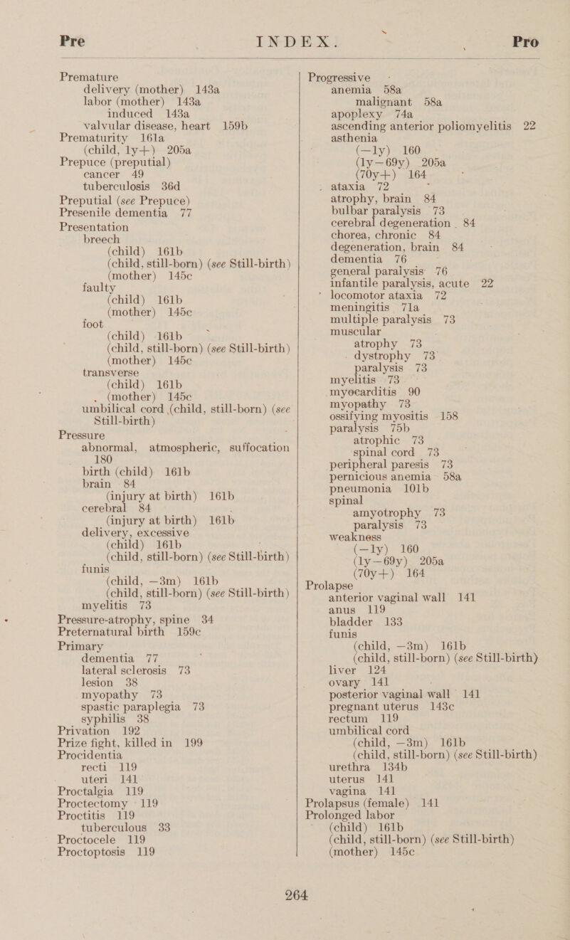  Premature delivery (mother) 1438a labor (mother) 143a induced 143a valvular disease, heart 159b Prematurity l16la (child, ly+) 205a Prepuce (preputial) cancer tuberculosis 36d Preputial (see Prepuce) Presenile dementia 77 Presentation breech (child) 161b (mother) 145c faulty (child) 161b (mother) 145c (child) 161b foot (mother) 145c transverse (child) 161b (mother) 145c Still-birth) Pressure abnormal, atmospheric, suffocation 180 birth (child) 161b brain 84 (injury at birth) 161b cerebral 84 (injury at birth) 161b a excessive (child) 161b funis (child, —3m) 161b myelitis 73 Pressure-atrophy, spine 34 Preternatural birth 159c Primary dementia 77 lateral sclerosis 73 lesion 38 myopathy 73 spastic paraplegia 73 syphilis 38 Privation 192 Prize fight, killed in 199 Procidentia recti 119 uteri 141° Proctalgia 119 Proctectomy «119 Proctitis 119 tuberculous 33 Proctocele 119 Proctoptosis 119 anemia 58a malignant 58a apoplexy 74a ascending anterior poliomyelitis 22 asthenia (—ly) 160 (ly—69y) _205a (7Oy+)° 164 atrophy, brain 84 bulbar paralysis 73 cerebral degeneration _ 84 chorea, chronic 84 degeneration, brain 84 dementia 76 é general paralysis’ 76 infantile paralysis, acute 22 meningitis 7la multiple paralysis 73 muscular atrophy 73 _ dystrophy 73 paralysis 73 myelitis 73 myocarditis 90 myopathy 73 ossifying myositis 158 paralysis 75b atrophic 73 spinal cord 73 peripheral paresis 73 pernicious anemia 58a pneumonia 101b spinal amyotrophy 73 paralysis 73 weakness (—ly) 160 (ly—69y) 205a (70y-+) 164 anterior vaginal wall 141 anus 119 bladder 133 funis (child, —3m) i161b (child, still-born) (see Still-birth) liver 124 ovary 141 posterior vaginal wall 141 pregnant uterus 143c rectum 119 umbilical cord (child, —3m) 161b (child, still-born) (see Still-birth) urethra 134b uterus 141 vagina 141 (child) 161b (child, still-born) (see Still-birth) (mother) 145c —