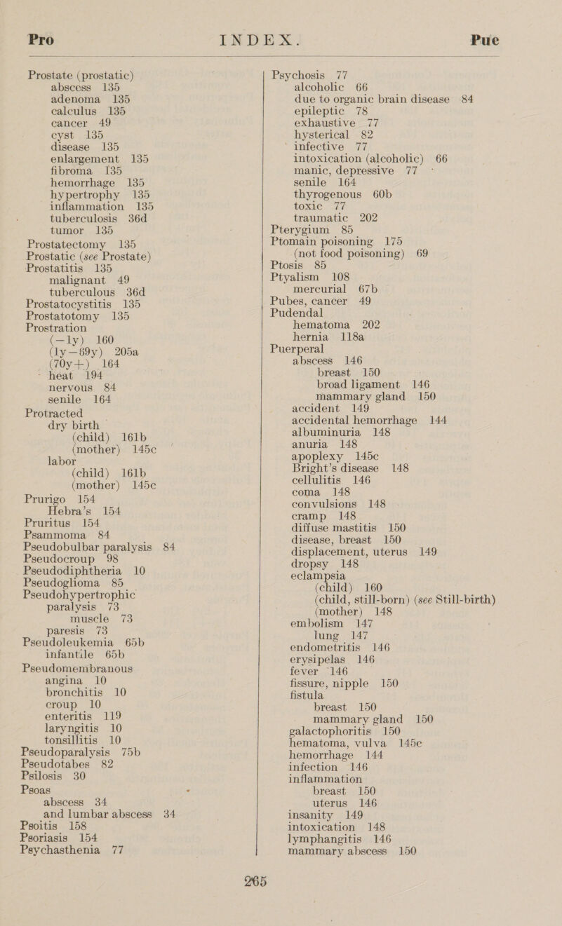   Prostate (prostatic) abscess 135 adenoma 135 calculus 135 cancer 49 eyst 135 disease 135 enlargement 135 fibroma 135 hemorrhage 135 hypertrophy 135 inflammation 135 tuberculosis 36d tumor 135 Prostatectomy 135 Prostatic (see Prostate) Prostatitis 135 malignant 49 tuberculous 36d Prostatocystitis 135 Prostatotomy 135 Prostration (—ly) 160 (ly—89y) 205a (70y-+) 164 - heat 194 nervous 84 senile 164 Protracted dry birth (child) 161b (mother) 145c labor (child) 161b (mother) 145c Prurigo 154 Hebra’s 154 Pruritus 154 Psammoma 84 Pseudobulbar paralysis 84 Pseudocroup 98 Pseudodiphtheria 10 Pseudoglioma 85 Pseudohypertrophic paralysis 73 muscle 73 paresis 73 Pseudoleukemia 65b infantile 65b Pseudomembranous angina 10 bronchitis 10 croup 10 enteritis 119 laryngitis 10 tonsillitis 10 Pseudoparalysis 75b Pseudotabes 82 Pgilosis 30 Psoas abscess 34 and lumbar abscess 34 Psoitis 158 Psoriasis 154 Psychasthenia 77 Psychosis 77 alcoholic 66 due to organic brain disease 84 epileptic 78 exhaustive 77 hysterical 82 ‘ infective 77 intoxication (alcoholic) 66 manic, depressive 77 - senile 164 thyrogenous 60b toxic 77 traumatic 202 Pterygium 85 Ptomain poisoning 175 (not food poisoning) 69 Ptosis 85 Ptyalism 108 mercurial 67b Pubes, cancer 49 Pudendal hematoma 202 hernia 118a Puerperal abscess 146 breast 150 broad ligament 146 mammary gland 150 accident 149 accidental hemorrhage 144 albuminuria 148 anuria 148 apoplexy 145c Bright’s disease 148 cellulitis 146 coma 148 convulsions 148 cramp 148 diffuse mastitis 150 disease, breast 150 displacement, uterus 149 dropsy 148 eclampsia (child) 160 (child, still-born) (see Still-birth) (mother) 148 embolism 147 lung 147 endometritis 146 erysipelas 146 fever 146 fissure, nipple 150 fistula breast 150 mammary gland 150 galactophoritis 150 hematoma, vulva 145e hemorrhage 144 infection 146 inflammation breast 150 uterus 146 insanity 149 intoxication 148 lymphangitis 146 mammary abscess 150