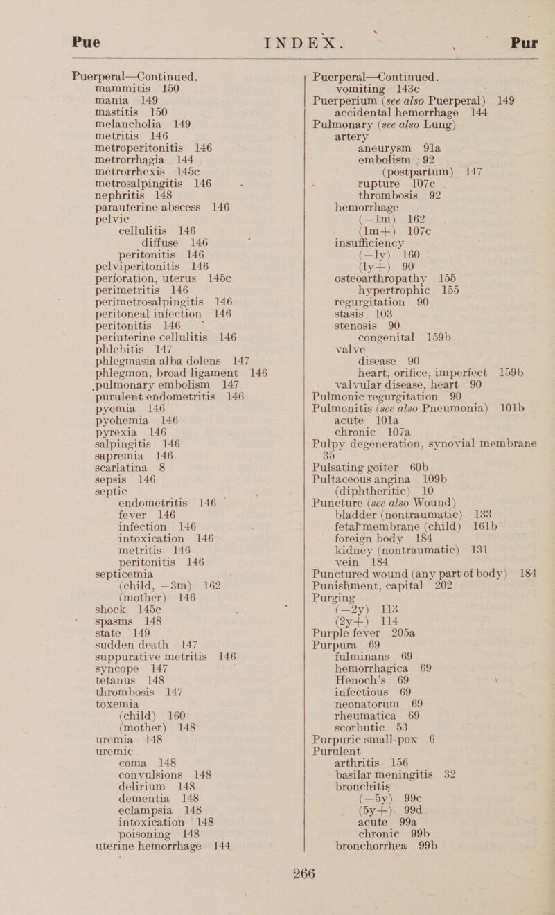  Puerperal—Continued. mammitis 150 mania 149 mastitis 150 melancholia 149 metritis 146 metroperitonitis 146 metrorrhagia . 144 | metrorrhexis 145c metrosalpingitis 146 nephritis 148 parauterine abscess 146 pelvic cellulitis 146 diffuse 146 peritonitis 146 pelviperitonitis 146 perforation, uterus 145c perimetritis 146 perimetrosalpingitis 146 peritoneal infection 146 peritonitis 146 — periuterine cellulitis 146 phlebitis 147 phlegmasia alba dolens 147 phlegmon, broad ligament 146 .pulmonary embolism 147 purulent endometritis 146 pyemia 146 pyohemia 146 pyrexia 146 salpingitis 146 sapremia 146 scarlatina 8 sepsis 146 septic endometritis 146 © fever 146 infection 146 intoxication 146 metritis 146 peritonitis 146 septicemia (child, —3m) 162 (mother) 146 shock 145c spasms 148 state 149 sudden death 147 suppurative metritis 146 syncope 147 tetanus 148 thrombosis 147 toxemia (child) 160 (mother) 148 uremia 148 uremic coma 148 convulsions 148 delirium 148 dementia 148 eclampsia 148 intoxication 148 poisoning 148 uterine hemorrhage 144 Puerperal—Continued. vomiting 148¢e Puerperium (see also Puro 149 accidental hemorrhage 144 Pulmonary (see also Lung) artery aneurysm 9la embolism: ; 92 (postpartum ) 147 rupture 1l07c thrombosis 92 hemorrhage (Im) <1 (Im+) 107¢ insufficiency (—ly) 160 © (lysF): 90 osteoarthropathy 155 hypertrophic 155 | regurgitation 90 stasis. 103 stenosis 90 congenital 159b valve disease 90 heart, orifice, imperfect 159b valvular disease, heart 90 Pulmonic regurgitation 90 Pulmonitis (see also Pneumonia) 101b acute 10la chronic 107a Pulpy degeneration, synovial membrane 35 Pulsating goiter 60b Pultaceous angina 109b (diphtheritic) 10 Puncture (see also Wound) bladder (nontraumatic) 133 fetal’membrane (child) 161b foreign body 184 kidney (nontraumatic) 131 vein 184 Punctured wound (any part of body) 184 Punishment, capital 202 Purging (—2y) 118 (2y+) 114 Purple fever 205a Purpura 69 fulminans 69 hemorrhagica 69 Henoch’s 69 \ infectious 69 neonatorum 69 rheumatica 69 scorbutic 53 Purpuric small-pox 6 Purulent arthritis 156 basilar meningitis 32 bronchitis (—dy) 99c (S5y+). 99d. acute 99a chronic 99b bronchorrhea 99b