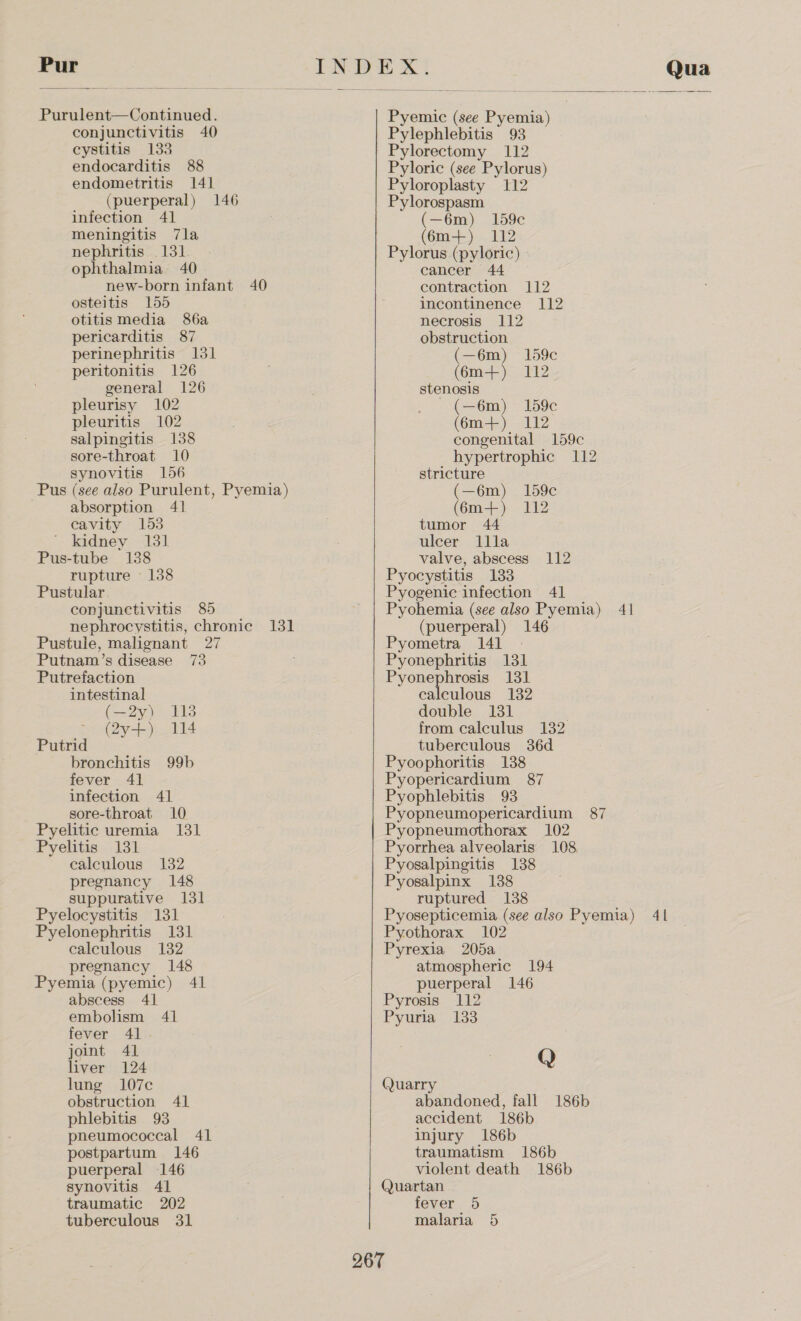Pur Purulent—Continued. conjunctivitis 40 cystitis 133 endocarditis 88 endometritis 141 (puerperal) 146 infection 41 meningitis 7la nephritis 131 ophthalmia 40 new-born infant 40 osteitis 155 otitis media 86a pericarditis 87 perinephritis 131 peritonitis 126 general 126 pleurisy 102 pleuritis 102 salpingitis 138 sore-throat 10 synovitis 156 Pus (see also Purulent, Pyemia) absorption 41 cavity 153 . kadmey-<131 Pus-tube 138 rupture 138 Pustular. conjunctivitis 85 nephrocystitis, chronic 131 Pustule, malignant 27 Putnam’s disease 73 Putrefaction intestinal (—2y) 118 @y- ji Putrid bronchitis 99b fever 41 infection 41 sore-throat 10 Pyelitic uremia 131 Pyelitis 131 calculous 132 pregnancy 148 suppurative 131 Pyelocystitis 131 Pyelonephritis 131 calculous 132 pregnancy 148 Pyemia (pyemic) 41 abscess 41 embolism 41 fever 41. joint 41 liver 124 lung 107c obstruction 41 phlebitis 93 pneumococcal 41 postpartum 146 puerperal 146 synovitis 41 traumatic 202 tuberculous 31  Pyemic (see Pyemia) Pylephlebitis 93 Pylorectomy 112 Pyloric (see Pylorus) Pyloroplasty 112 Pylorospasm (—6m) 159¢c (6m+) 112 Pylorus (pyloric) cancer 44 contraction 112 incontinence 112 necrosis 112 obstruction (—6m) 159c (6m+) 112 stenosis (—6m) 159c (6m+) 112 congenital 159c hypertrophic 112 stricture (—6m) 159c (6m+) 112 tumor 44 ulcer llla valve, abscess 112 Pyocystitis 133 Pyogenic infection 41 Pyohemia (see also Pyemia) 41 (puerperal) 146 Pyometra 141 Pyonephritis 131 Pyonephrosis 131 calculous 132 double 131 from calculus 132 tuberculous 36d Pyoophoritis 138 Pyopericardium 87 Pyophlebitis 93 Pyopneumopericardium 87 Pyopneumothorax 102 Pyorrhea alveolaris 108 Pyosalpingitis 138 Pyosalpinx 1388 ruptured 138 Pyosepticemia (see also Pyemia) 41 Pyothorax 102 Pyrexia 205a atmospheric 194 puerperal 146 Pyrosis 112 Pyuria 133 Q (Quarry abandoned, fall 186b accident 186b injury 186b traumatism 186b violent death 186b Quartan fever 5 malaria 5