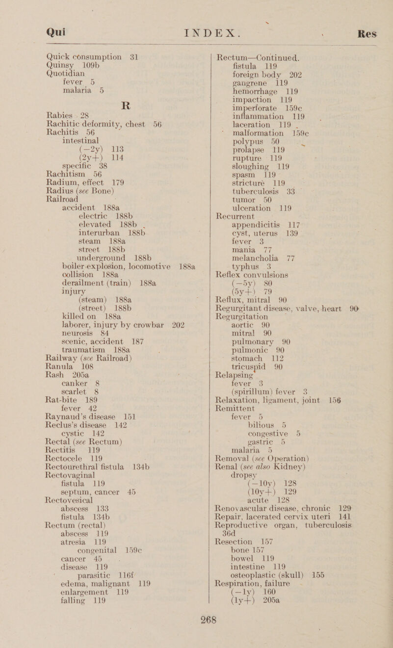 Quick consumption 31 Quinsy 109b Quotidian fever 5 malaria 5 R Rabies . 28 Rachitic deformity, chest 56 Rachitis 56 intestinal (—2y) 113 bayer 4 specific 38 Rachitism 56 Radium, effect 179 Radius (see Bone) Railroad accident 188a electric 188b elevated I188b . interurban 188b steam 188a street 188b underground 188b boiler. explosion, locomotive 188a collision 188a derailment (train) 188a injury (steam) 188a (street) 188b killed on 188a laborer, injury by crowbar 202 neurosis 84 scenic, accident 187 traumatism 188a Railway (sce Railroad) Ranula 108 Rash 205a canker 8 scarlet 8 Rat-bite 189 fever 42 Raynaud’s disease 15] Reclus’s disease 142 cystic 142 Rectal (see Rectum) Rectitis 119 Rectocele 119 Rectourethral fistula 134b Rectovaginal fistula 119 septum, cancer 45 Rectovesical abscess 133 fistula 134b Rectum (rectal) abscess 119 atresia 119 congenital 159¢ cancer 45 disease 119 parasitic 1161 edema, malignant 119 enlargement 119 falling 119  Rectum—Continued. fistula 119 foreign body 202 gangrene 119 hemorrhage 119 impaction 119 imperforate 159c inflammation 119 laceration 119 . malformation 159c polypus 50 prolapse 119 rupture 119 sloughing 119 spasm 119 stricture 119 tuberculosis 33 © tumor 50 ulceration 119 Recurrent appendicitis 117 cyst, uterus 139 fever 3 mania 77 melancholia 77 typhus 3 Reflex convulsions (—5y) 80 (5y+) 79 Reflux, mitral 90 Regurgitant disease, valve, heart 90 Regurgitation aortic 90 mitral 90 pulmonary 90 puimonic 90 stomach 112 tricuspid 90 Relapsing fever 3 (spinillum) fever 3 Relaxation, ligament, joint 156 Remittent fever 5 bilious 5 congestive gastric 5 malaria 5 Removal (see Operation) Renal (see also Kidney) 5 dropsy (—l0y) 128 (l0y+) 129 acute 128 Renovascular disease, chronic 129 Repair, lacerated cervix uteri 141 Se? organ, tuberculosis 36 Resection 157 bone 157 bowel 119 intestine 119 osteoplastic (skull) 155 Respiration, failure (—ly) 160 oe 205a