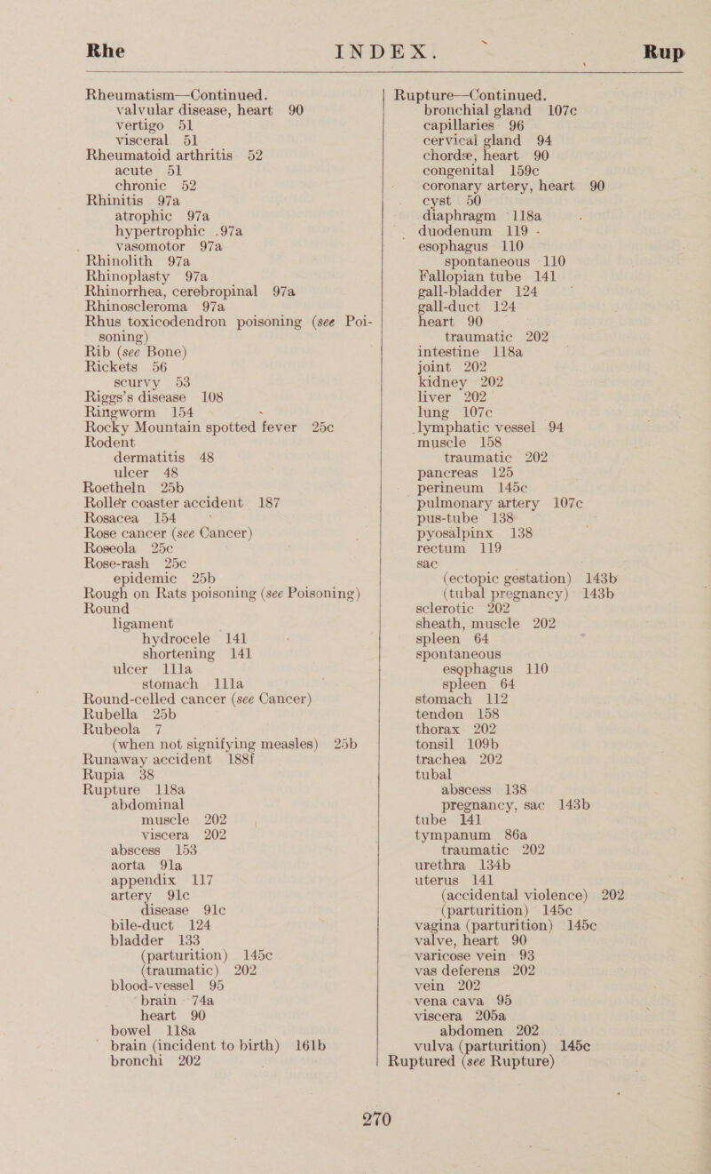 Rhe  Rheumatism—Continued. valvular disease, heart 90 vertigo 51 visceral. 51 Rheumatoid arthritis 52 acute 5] chronic 52 Rhinitis 97a atrophic 97a hypertrophic .97a vasomotor 97a Rhinolith 97a Rhinoplasty 97a Rhinorrhea, cerebropinal 97a Rhinoscleroma 97a Rhus toxicodendron poisoning (see Poi- soning) Rib (see Bone) Rickets 56 scurvy 03 Riggs’s disease 108 Ringworm 154 Rocky Mountain spotted fever Rodent dermatitis 48 ulcer 48 Roetheln 25b Roller coaster accident 187 Rosacea 154 Rose cancer (see Cancer) Roseola 25c Rose-rash 25c epidemic 25b Rough on Rats poisoning (see Poisoning) Round ligament hydrocele 141 shortening 141 ulcer llla stomach llla Round-celled cancer (see Cancer) Rubella 25b Rubeola 7 (when not signifying measles) Runaway accident 188f Rupia 38 Rupture 118a abdominal muscle 202 viscera 202 abscess 153 aorta 9la appendix 117 artery 91c disease 9lc bile-duct 124 bladder 133 (parturition) 145c (traumatic) 202 blood-vessel 95 ‘brain 74a heart 90 bowel 118a ' brain (incident to birth) 161b bronchi 202 : Zoc 25b SS Rup Rupture—Continued. bronchial gland 107c capillaries 96 cervical gland 94 chord, heart 90 congenital 159c coronary artery, heart 90 cyst 50 diaphragm 118a duodenum 119 - esophagus 110 spontaneous 110 Fallopian tube 141 gall-bladder 124 gall-duct 124 heart 90 traumatic 202 intestine 118a joint 202 kidney 202 liver 202 lung 107c lymphatic vessel 94 muscle 158 traumatic 202 pancreas 125 perineum 145c pulmonary artery 107c pus-tube 138 pyosalpinx 138 rectum 119 sac (ectopic gestation) 143b (tubal pregnancy) 143b sclerotic 202 sheath, muscle 202 spleen 64 spontaneous esophagus 110 spleen 64 stomach 112 tendon 158 thorax 202 tonsil 109b trachea 202 tubal abscess 138 pregnancy, sac 143b tube 141 tympanum 86a traumatic 202 urethra 134b uterus 141 (accidental violence) 202 (parturition) 145c¢ vagina (parturition) 145c valve, heart 90 varicose vein 93 vas deferens 202 vein 202 vena cava 995 viscera 205a abdomen 202 vulva (parturition) 145c¢ Ruptured (see Rupture)