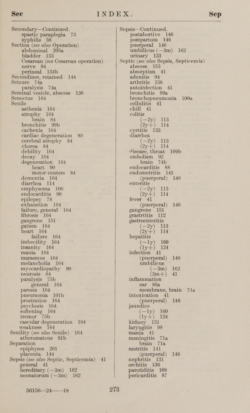 Secondary—Continued. spastic paraplegia 73 syphilis 38 Section (see also Operation) abdominal 205a bladder 133 Cesarean (see Cesarean operation) nerve 84 perineal 134b Secundines, retained 144 Seizure 74a paralysis 74a Seminal vesicle, abscess 136 - Senectus 164 Senile asthenia 164 atrophy 164 brain 84 bronchitis 99b cachexia 164 cardiac degeneration 90 cerebral atrophy 84 chorea 84 debility 164 decay 164 degeneration 164 heart 90 motor centers 84 dementia 164 diarrhea 114 emphysema 106 endocarditis 90 epilepsy 78 exhaustion 164 failure, general 164 fibrosis 164 ganerene 151 gatism 164 heart 164 failure 164 imbecility 164 insanity 164 mania 164 marasmus 164 melancholia 164 myocardiopathy 90 neurosis 84 paralysis 75b general 164 paresis 164 pneumonia 101b prostration 164 psychosis 164 softening 164 tremor 75b vascular degeneration 164 weakness 164 Senility (see also Senile) 164 atheromatous 91b Separation epiphyses 201 placenta 144 Sepsis (see also Septic, Septicemia) 41 general 41 hereditary (—3m) 162 neonatorum (—3m) 162 56156—24—_-18 postabortive 146 postpartum 146 puerperal 146 umbilicus (—3m) 162 urinary 133 273 abscess 153 absorption 41 adenitis 94 arthritis 156 autoinfection 41 bronchitis 99a bronchopneumonia 100a cellulitis 41 chill 41 colitis (—2y) 113 (2y+) 114 cystitis 133 diarrhea (—2y) 113 (Zy4t-) 14 disease, throat 109b embolism 92 brain 74b endocarditis 88 endometritis 141 (puerperal) 146 enteritis (—2y) 113 (2y+) 114 fever 41 (puerperal) 146 gangrene 151 grastrtitis 112 gastroenteritis (—2y) 113 (2y7-) 114 hepatitis (—ly) 160 (ly+) 124 infection 41 (puerperal) 146 umbilicus (—3m) 162 (3m+) 41 inflammation ear 86a membrane, brain 7la intoxication 41 (puerperal) 146 jaundice (—ly) 160 Gy--).. dae kidney 131 laryngitis 98 mania 41 meningitis 7la brain 7la metritis 141 (puerperal) 146 nephritis 131 orchitis 136 parotiditis 108 pericarditis 87