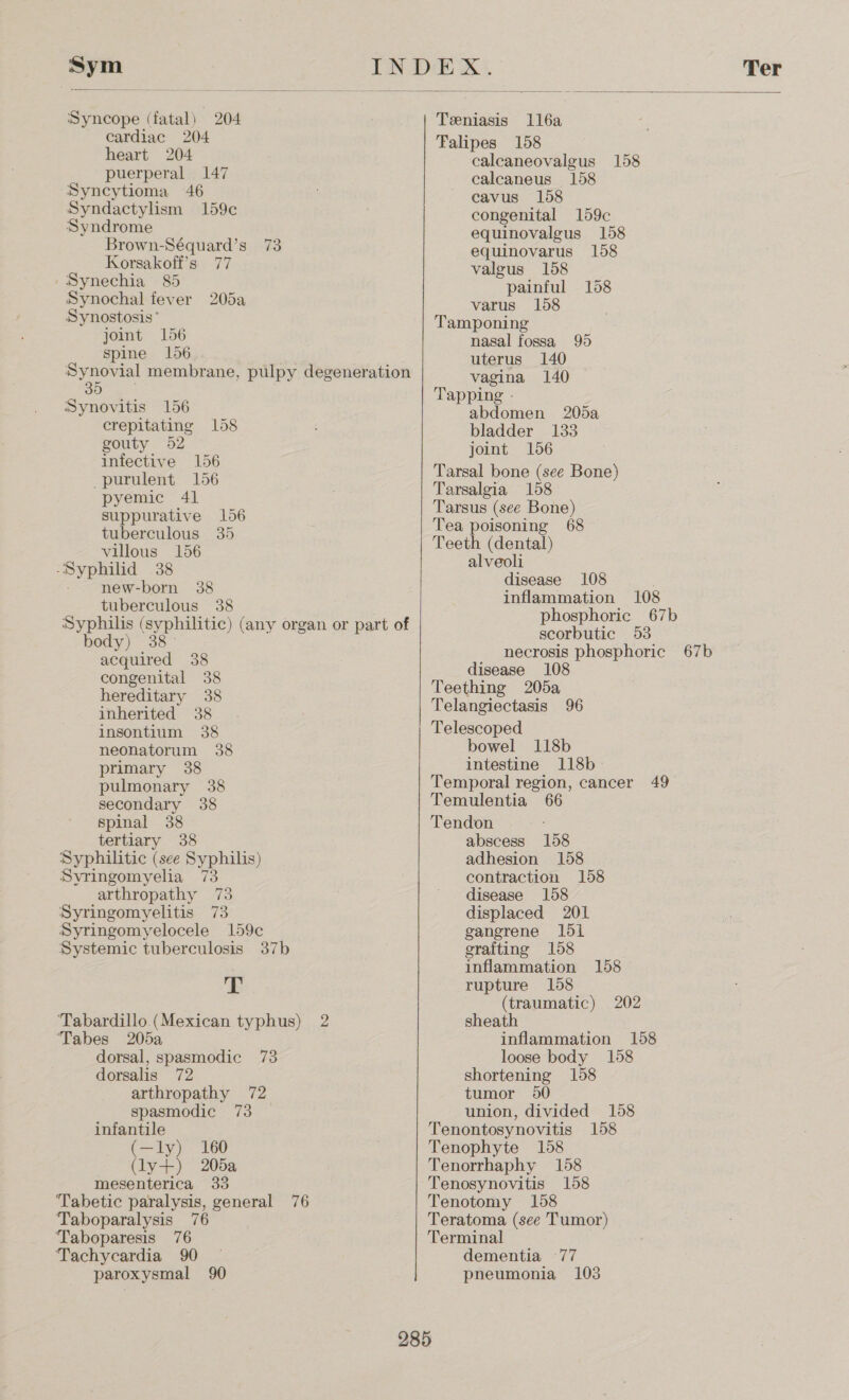  infective 156 purulent 156 pyemic 41 suppurative 156 tuberculous 35 villous 156 -Syphilid 38 new-born 38 tuberculous 38 Syphilis (syphilitic) (any organ or part of body) 38° acquired 38 congenital 38 hereditary 38 inherited 38 insontium 38 neonatorum 38 primary 38 pulmonary 38 secondary 38 spinal 38 tertiary 38 Syphilitic (see Syphilis) Syringomyelia 73 arthropathy 73 Syringomyelitis 73 Syringomyelocele 159c Systemic tuberculosis 37b T ‘Tabardillo (Mexican typhus) 2 Tabes 205a dorsal, spasmodic 73 dorsalis 72 arthropathy 72 spasmodic 73 infantile (—ly) 160 (ly+) 205a mesenterica 33 ‘Tabetic paralysis, general 76 Taboparalysis 76 Taboparesis 76 Tachycardia 90 paroxysmal 90 Sym INDEX Ter Syncope (fatal) 204 Teeniasis ll6a cardiac 204 Falipes 158 heart 204 caleaneovalgus 158 puerperal 147 calcaneus 158 Syncytioma 46 cavus 158 Syndactylism 159¢e congenital 159c Syndrome : a equinovalgus 158 Brown-Séquard’s 73 equinovarus 158 Korsakoff’s 77 valgus 158 /Synechia 85 painful 158 Synochal fever 205a varus 158 Synostosis* _ Tamponing joint 156 nasal fossa 95 Spine 156 uterus 140 Synovial membrane, pulpy degeneration vagina 140 SO: Be Tapping - Synovitis 156 ie ee 205a crepitating 158 bladder 133 gouty 52 joint 156 Tarsal bone (see Bone) Tarsalgia 158 Tarsus (see Bone) Tea poisoning 68 Teeth (dental) alveoli disease 108 . inflammation 108 phosphoric. 67b scorbutic 53 necrosis phosphoric 67b disease 108 Teething 205a Telangiectasis 96 Telescoped bowel 118b intestine 118b- Temporal region, cancer 49 Temulentia 66 Tendon abscess 158 adhesion 158 contraction 158 disease 158 displaced 201 gangrene 1di grafting 158 inflammation 158 rupture 158 (traumatic) 202 sheath inflammation 158 loose body 158 shortening 158 tumor 950 union, divided 158 Tenontosynovitis 158 Tenophyte 158 Tenorrhaphy 158 Tenosynovitis 158 Tenotomy 158 Teratoma (see Tumor) Terminal dementia 77 pneumonia 103