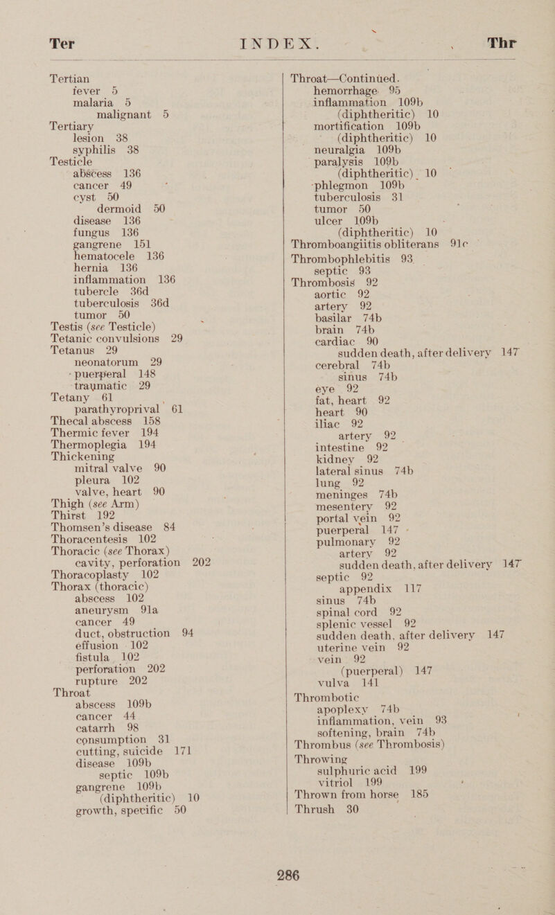 Ter  Tertian fever 9 malaria 5 malignant 5 Tertiary lesion 38 syphilis 38 Testicle abscess 136 cancer 49 cyst 950 dermoid 50 disease 136 fungus 136 gangrene 151 hematocele 136 hernia 136 inflammation 136 tubercle 36d tuberculosis 36d tumor 90 Testis (see Testicle) Tetanic convulsions 29 Tetanus 29 neonatorum 29 ‘puerperal 148 traumatic 29 Tetany 61 parathyroprival 61 Thecal abscess 158 Thermic fever 194 Thermoplegia 194 Thickening mitral valve 90 pleura 102 valve, heart 90 Thigh (see Arm) Thirst 192 Thomsen’s disease 84 Thoracentesis 102 Thoracic (see Thorax) Thoracoplasty 102 Thorax (thoracic) abscess 102 aneurysm 9la eancer 49 effusion - 102 fistula 102 perforation 202 rupture 202 Throat abscess 109b cancer 44 catarrh 98 consumption 31 cutting, suicide 171 disease 109b septic 109b gangrene 109b    hemorrhage 95 inflammation 109b (diphtheritic) 10 mortification 109b (diphtheritic) 10 neuralgia 109b (diphtheritic) 10 tuberculosis 31 tumor 50 ulcer 109b : (diphtheritic) 10 septic 93 aortic 92 artery 92 basilar 74b brain 74b cardiac 90 | sudden death, afterdelivery 147 cerebral 74b sinus 74b eye 92 fat, heart 92 heart 90 iliac 92 artery 92 _ intestine 92 kidney 92 lateral sinus 74b lung 92 meninges 74b mesentery 92 portal vein 92 puerperal 147 - pulmonary 92 artery 92 sudden death, after delivery 147 septic 92 appendix 117 sinus 74b spinal cord 92 splenic vessel 92 sudden death, after delivery 147 uterine vein 92 (puerperal) 147 vulva 141 apoplexy 74b inflammation, vein 93 softening, brain 74b sulphuric acid 199 vitriol 199 (diphtheritic) 10 Thrown from horse 185 growth, specific 50 Thrush 30 286