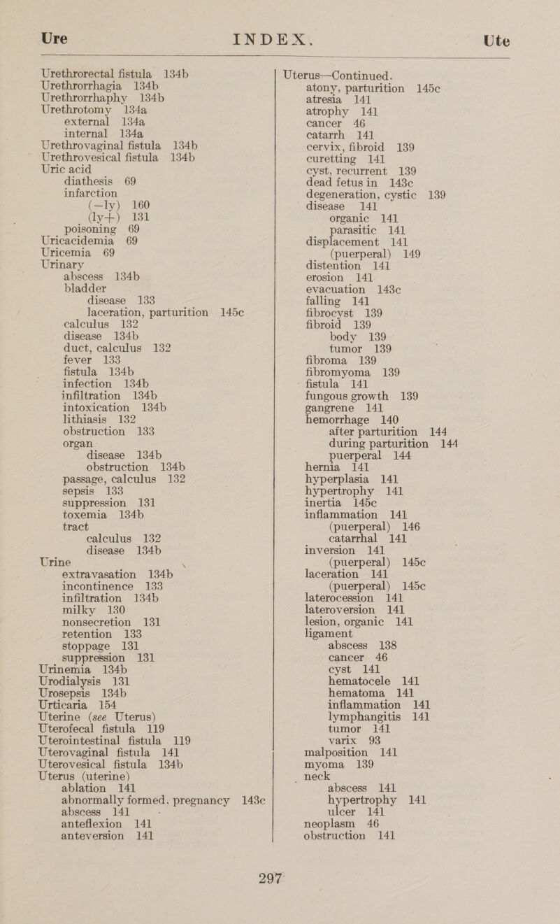 Ure Urethrorectal fistula 134b Urethrorrhagia 134b Urethrorrhaphy 134b Urethrotomy 134a external 134a internal 134a Urethrovaginal fistula 134b Urethrovesical fistula 134b Uric acid diathesis 69 infarction (—ly) 160 (ly+) 131 poisoning 69 Uricacidemia 69 Uricemia 69 Urinary abscess bladder disease 133 laceration, parturition 145c calculus 132 disease 134b duct, calculus 132 fever 133 fistula 134b infection 134b infiltration 134b intoxication 134b lithiasis 132 obstruction 133 organ disease 134b obstruction 134b passage, calculus 132 sepsis 133 suppression 131 toxemia 134b tract ealculus 132 disease 134b 134b Urine i extravasation 134b incontinence 133 infiltration 134b milky 130 nonsecretion 131 retention 133 stoppage 131 suppression 131 Urinemia 134b Urodialysis 131 Urosepsis 134b Urticaria 154 Uterine (see Uterus) Uterofecal fistula 119 Uterointestinal fistula 119 Uterovaginal fistula 141 Uterovesical fistula 134b Uterus (uterine) ablation 141 Ute  abscess 141 anteflexion 141 anteversion 141 297 atony, parturition 145c atresia 141 atrophy 141 cancer 46 catarrh 141 cervix, fibroid 139 curetting 141 cyst, recurrent 139 dead fetusin 148c degeneration, cystic 139 organic 141 parasitic 141 displacement 141 (puerperal) 149 distention 141 erosion 141 evacuation 143c falling 141 fibrocyst 139 fibroid 139 body 139 tumor 139 fibroma 139 fibromyoma 139 fistula 141 fungous growth 139 gangrene 14] hemorrhage 140 after parturition 144 during parturition 144 puerperal 144 hernia 141 hyperplasia 141 hypertrophy 141 inertia 145c inflammation 141 (puerperal) 146 catarrhal 141 inversion 141 (puerperal) 145c laceration 141 (puerperal) 145c laterocession 141 lateroversion 141 lesion, organic 141 ligament abscess 138 caneer 46 cyst 141 hematocele 141 hematoma 141 inflammation 141 lymphangitis 141 tumor 141 varix 93 malposition 141 myoma 139 abscess 141 hypertrophy 141 ulcer 141 neoplasm 46 obstruction 141
