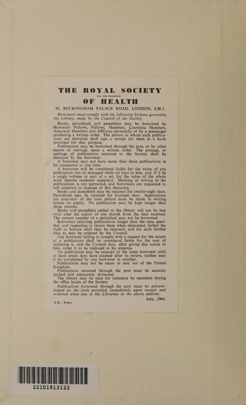 tM THE ROYAL SOCIETY FOK THE PROMOTION OF HEALTH 90, BUCKINGHAM PALACE ROAD, LONDON, S.W.1 Borrowers must comply with the following by-laws governing the Library, made by the Council of the Society. Books, periodicals and pamphlets may be borrowed by Honorary Fellows, Fellows, Members, Licentiate Members, Associate Members and Affiliates personally or by a messenger producing a written order. The person to whom such publica- provided for that purpose. Publications may be borrowed through the post, or by other means of carriage, upon a written order. The postage, or carriage of publications returned to the Society shall be defrayed by the borrower. A borrower may not have more than three publications in his possession at one time. A borrower will be considered liable for the value of any publication lost or damaged while on loan to him, and, if it be a single volume or part of a set, for the value of the whole work thereby rendered imperfect. Marking or writing in the publications is not permitted, and borrowers are requested to call attention to damage of this character. Books and pamphlets may be retained for twenty-eight days. Periodicals may be retained for fourteen days. Applications for extension of the loan period must be made in writing before its expiry. No publication may be kept longer than three months. Books and pamphlets added to the library will not be lent until after the expiry of one month from the date received. The current number of a periodical may not be borrowed. Borrowers retaining publications longer than the time speci- fied, and neglecting to return them when demanded, forfeit the right to borrow until they be returned, and for such further time as may be ordered by the Council. Any borrower failing to comply with a request for the return of a publication shall be considered liable for the cost of replacing it, and the Council may, after giving due notice to him, order it to be replaced at his expense. No publication may be reissued to the same borrower until at least seven days have elapsed after its return, neither may it be transferred by one borrower to another. Publications may not be taken or sent out of the United Kingdom. Publications returned through the post must be securely packed and adequately protected. The library may be used for reference by members during the office hours of the Society. Publications borrowed through the post must be acknow- ledged on the form provided, immediately upon receipt, and returned when due to the Librarian at the above address. July, 1966. O.B., Truro. HL