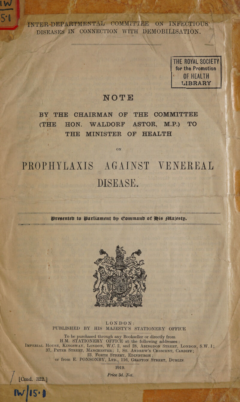 wy a yee ‘y wAT, “a 2 T Pay re 2 “a » \} wee oT nw . Fs @. wu U DISEASES IN CONNECTION WITH DEMOBIL \        THE ROYAL SOCIETY for the Promotion ‘OF HEALTH UIBRARY NOTE  BY THE CHAIRMAN OF THE COMMITTEE | (THE HON. WALDORF ASTOR, M.P.) TO ‘ THE MINISTER OF HEALTH ON PROPHYLAXIS AGAINST VENEREAL | DISEASE.      LONDON: PUBLISHED BY HIS MAJESTY’S STATIONERY OFFICE  To be purchased through any Bookseller or directly from ; H.M. STATIONERY OFFICE at the following addresses : \_ _Iwpnriat House, Kinesway, Lonpon, W.C. 2, and 28, Asrnapon Srrezt, Lonpon, 8.W. 1; _ 23, Forta Srrert, EDINBURGH; f or from E. PONSONBY, Lrp., 116, Grarron Srrent, DuBLIN. } 1919. _ Price 3d. Net, 