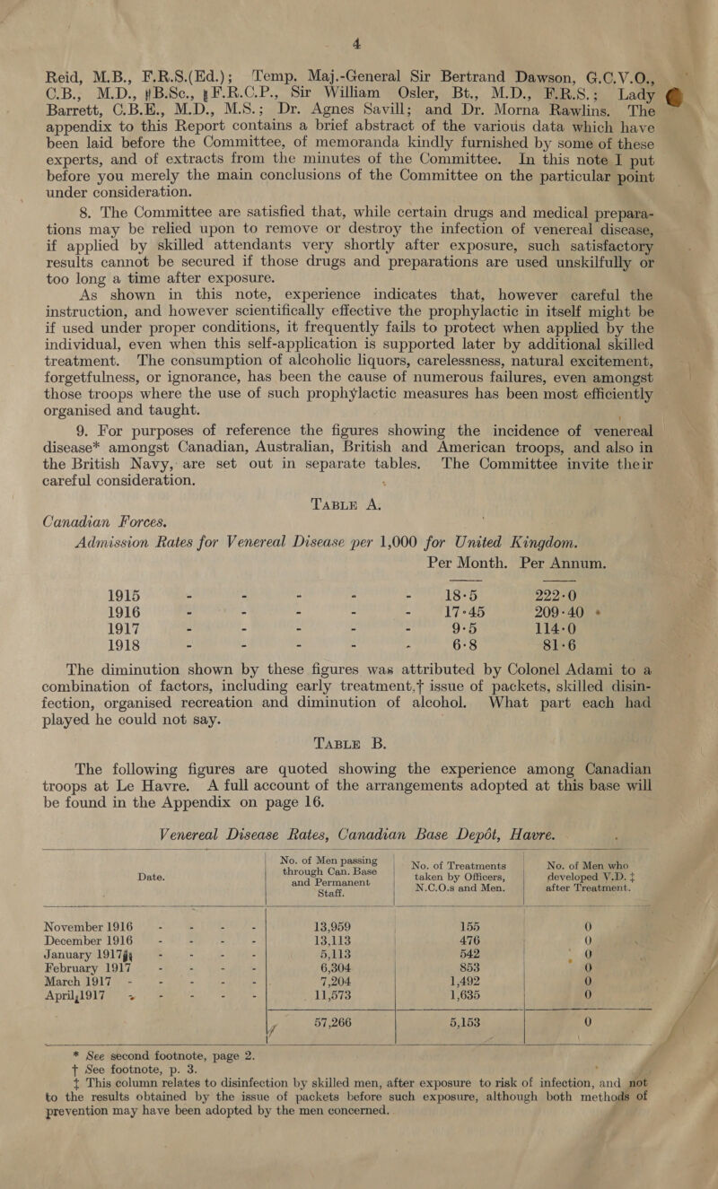 Reid, M.B., F.R.S.(Ed.); emp. Maj.-General Sir Bertrand Dawson, G.C.V.O., Barrett, C.B.E., M.D., M.S.; Dr. Agnes Savill; and Dr. Morna Rawlins. The appendix to this Report contains a brief abstract of the various data which have been laid before the Committee, of memoranda kindly furnished by some of these experts, and of extracts from the minutes of the Committee. In this note I put before you merely the main conclusions of the Committee on the particular point under consideration. 8. The Committee are satisfied that, while certain drugs and medical prepara- tions may be relied upon to remove or destroy the infection of venereal disease, if applied by skilled attendants very shortly after exposure, such satisfactory results cannot be secured if those drugs and preparations are used unskilfully or too long a time after exposure. As shown in this note, experience indicates that, however careful the instruction, and however scientifically effective the prophylactic in itself might be if used under proper conditions, it frequently fails to protect when applied by the individual, even when this self-application is supported later by additional skilled treatment. The consumption of alcoholic liquors, carelessness, natural excitement, forgetfulness, or ignorance, has been the cause of numerous failures, even amongst those troops where the use of such prophylactic measures has been most efficiently organised and taught. | disease* amongst Canadian, Australian, British and American troops, and also in the British Navy, are set out in separate tables. The Committee invite their careful consideration. ; TABLE A, Canadian Forces. Admission Rates for Venereal Disease per 1,000 for United Kingdom. Per Month. Per Annum.  1915 ~ - - - 18-5 222-0 1916 - - - - 17°45 209-40 * 1917 - : ° : 9-5 114-0 1918 - : - ~ 6:8 81-6 The diminution shown by these figures was attributed by Colonel Adami to a combination of factors, including early treatment,} issue of packets, skilled disin- fection, organised recreation and diminution of alcohol. What part each had played he could not say. 3 TABLE B. The following figures are quoted showing the experience among Canadian troops at Le Havre. A full account of the arrangements adopted at this base will be found in the Appendix on page 16. Venereal Disease    Rates, Canadian Base Depot, Havre.  Noor Meroe aa No. of Treatments | No. of Men who Date. ear onee Can, stig 4 taken by Officers, developed V.D. { Sag erar ani th N.C.O.s and Men. after Treatment. November 1916 - - - - 13,959 | 165 0 December 1916 - - - - 13,113 | 476 0 January 191 7g, - - - - 5,113 | 542 ~ February 1917 - - - - 6,304 853 0 March 1917 - - - - - 7,204 1,492 0 April,1917 ~~ - - - - yl LD te 1,635 0  57,266 5,153 0 (/    * See second footnote, page 2. ft See footnote, p. 3. t This column relates to disinfection by skilled men, after exposure to risk of infection, and not to the results obtained by the issue of packets before such exposure, although both methods of prevention may have been adopted by the men concerned.