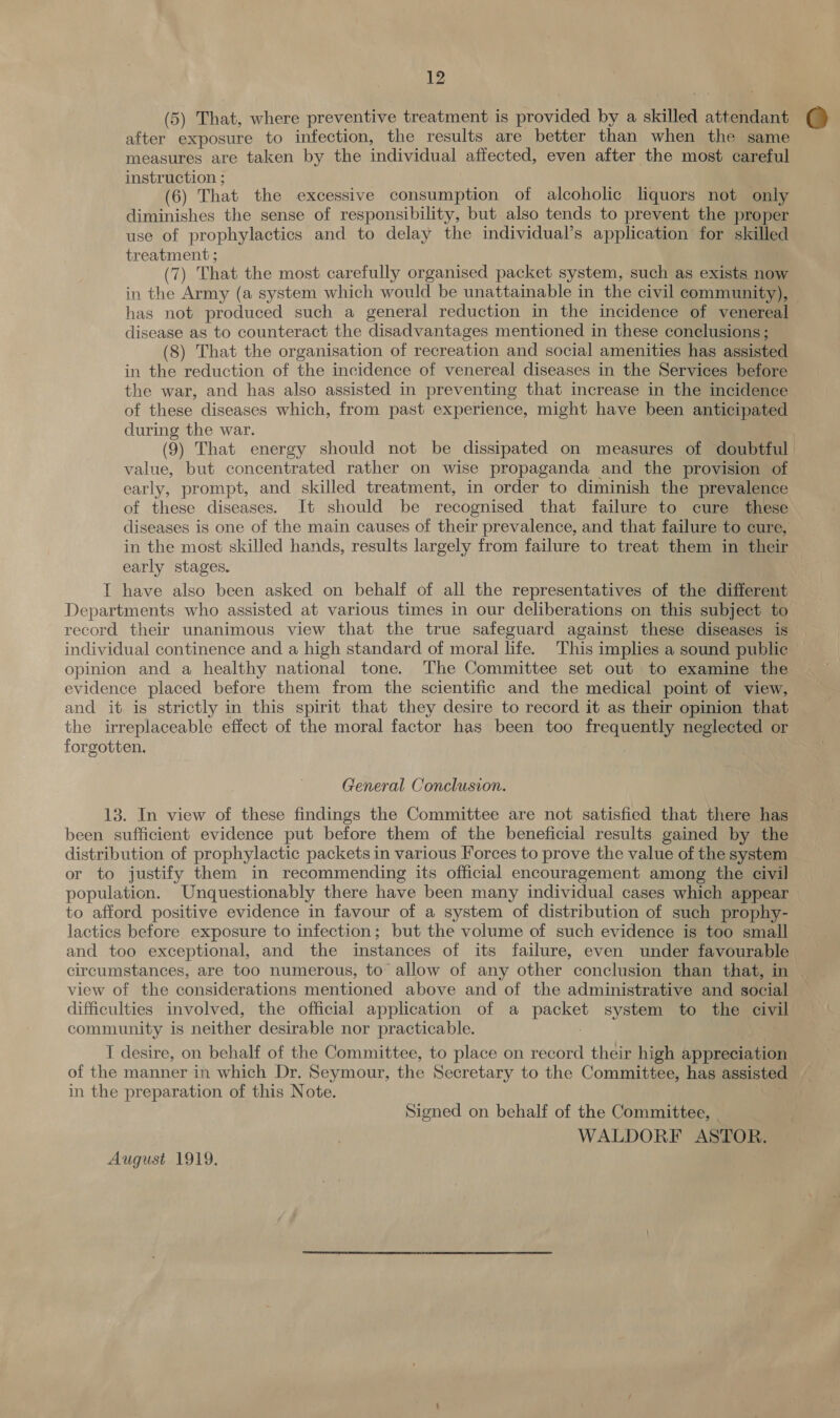 (5) That, where preventive treatment is provided by a skilled attendant after exposure to infection, the results are better than when the same measures are taken by the individual affected, even after the most careful instruction ; (6) That the excessive consumption of alcoholic liquors not only diminishes the sense of responsibility, but also tends to prevent the proper use of prophylactics and to delay the individual’s application for skilled treatment ; (7) That the most carefully organised packet system, such as exists now in the Army (a system which would be unattainable in the civil community), — has not produced such a general reduction in the incidence of venereal disease as to counteract the disadvantages mentioned in these conclusions; (8) That the organisation of recreation and social amenities has assisted in the reduction of the incidence of venereal diseases in the Services before the war, and has also assisted in preventing that increase in the incidence of these diseases which, from past experience, might have been anticipated during the war. (9) That energy should not be dissipated on measures of doubtful value, but concentrated rather on wise propaganda and the provision of early, prompt, and skilled treatment, in order to diminish the prevalence of these diseases. It should be recognised that failure to cure these diseases is one of the main causes of their prevalence, and that failure to cure, in the most skilled hands, results largely from failure to treat pga in their early stages. IT have also been asked on behalf of all the representatives of the different Departments who assisted at various times in our deliberations on this subject to record their unanimous view that the true safeguard against these diseases is individual continence and a high standard of moral life. This implies a sound public opinion and a healthy national tone. The Committee set out to examine the evidence placed before them from the scientific and the medical point of view, and it is strictly in this spirit that they desire to record it as their opinion that the irreplaceable effect of the moral factor has been too frequently neglected or forgotten. General Conclusion. 13. In view of these findings the Committee are not satisfied that there has been sufficient evidence put before them of the beneficial results gained by the distribution of prophylactic packets in various Forces to prove the value of the system or to justify them in recommending its official encouragement among the civil — population. Unquestionably there have been many individual cases which appear | to afford positive evidence in favour of a system of distribution of such prophy- lactics before exposure to infection; but the volume of such evidence is too small and too exceptional, and the instances of its failure, even under favourable circumstances, are too numerous, to allow of any other conclusion than that, in | view of the considerations mentioned above and of the administrative and social difficulties involved, the official application of a es system to the civil community is neither desirable nor practicable. I desire, on behalf of the Committee, to place on record their high appreciation of the manner in which Dr. Seymour, the Secretary to the Committee, has assisted in the preparation of this Note. Signed on behalf of the Committee, | WALDORF ASTOR. August 1919.