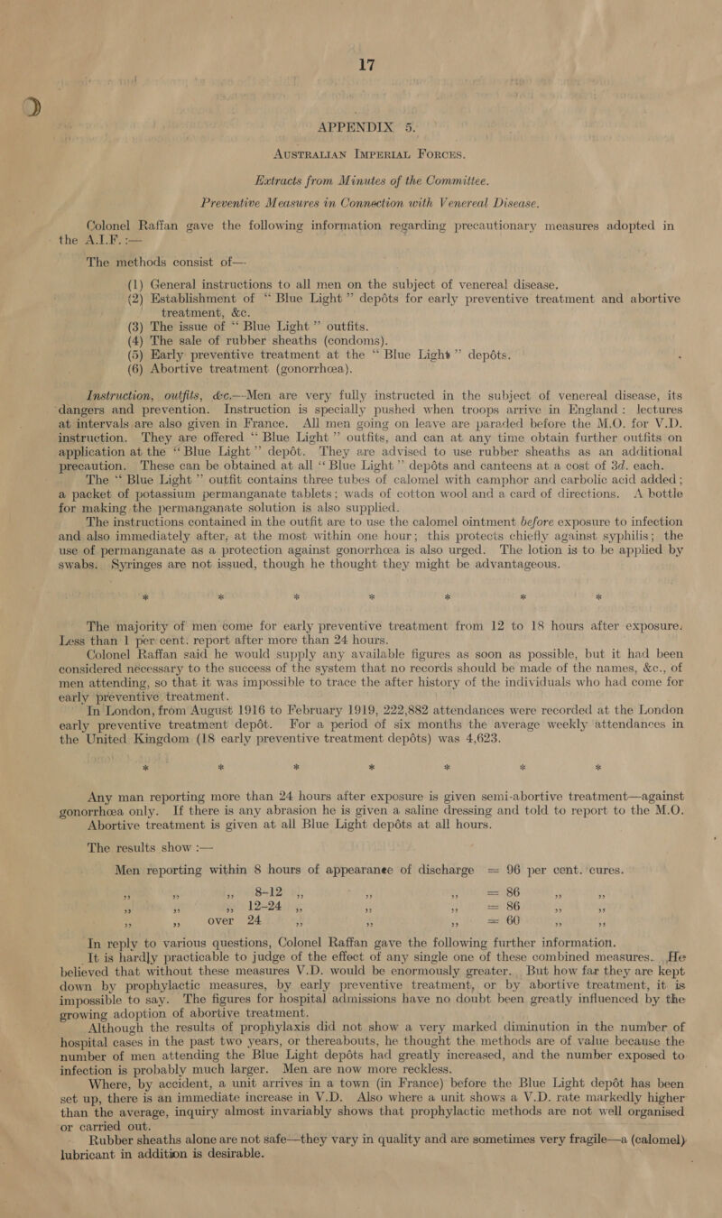 APPENDIX. 5. AUSTRALIAN IMPERIAL Forous, Ketracts from Minutes of the Committee. Preventive Measures in Connection with Venereal Disease. Colonel Raffan gave the following information regarding precautionary measures adopted in the: ALF. == The methods consist of—- (1) General instructions to all men on the subject of venerea! disease. (2) Establishment of “ Blue Light ” depdts for early preventive treatment and abortive treatment, &amp;c. (3) The issue of “ Blue Light ” outfits. (4) The sale of rubber sheaths (condoms). (5) Early preventive treatment at the “‘ Blue Light” depdéts. (6) Abortive treatment (gonorrhcea). Instruction, outfits, &amp;c.—-Men are very fully instructed in the subject of venereal disease, its at intervals are also given in France. All men going on leave are paraded before the M.O. for V.D. instruction. They are offered “ Blue Light ”’ outfits, and can at any time obtain further outfits on application at the ‘“‘ Blue Light ”’ depot. They are advised to use rubber sheaths as an additional precaution. These can be obtained at all ‘‘ Blue Light’ depéts and canteens at a cost of 3d. each. The “ Blue Light ” outfit contains three tubes of calomel with camphor and carbolic acid added ; a packet of potassium permanganate tablets; wads of cotton wool and a card of directions. &lt;A bottle for making the permanganate solution is also supplied. The instructions contained in the outfit are to use the calomel ointment before exposure to infection and also immediately after, at the most within one hour; this protects chiefly against syphilis; the use of permanganate as a protection against gonorrhcea is also urged. The lotion is to be applied by swabs. Syringes are not issued, though he thought they might be advantageous. * a * * * * * The majority of men come for early preventive treatment from 12 to 18 hours after exposure: Less than 1 per cent. report after more than 24 hours. Colonel Raffan said he would supply any available figures as soon as possible, but it had been considered nécessary to the success of the system that no records should be made of the names, &amp;c., of men attending, so that it was impossible to trace the after history of the individuals who had come for early preventive treatment. In London, from August 1916 to February 1919, 222,882 attendances were recorded at the London early preventive treatment depot. For a period of six months the average weekly attendances in the United Kingdom (18 early preventive treatment depots) was 4,623. | Any man reporting more than 24 hours after exposure is given semi-abortive treatment—against gonorrhea only. If there is any abrasion he is given a saline dressing and told to report to the M.O. Abortive treatment is given at all Blue Light depéts at all hours. The results show :— Men reporting within 8 hours of appearanee of discharge == 96 per cent. cures. ” 29 ” 8-12 rr reas ” = 86 ” » ”? ” ds L2=24:1y, 33 ” = 86 » oe] 3 » over 24 ” ” oe) = 60 ” 4 In reply to various questions, Colonel Raffan gave the following further information. It is hardly practicable to judge of the effect of any single one of these combined measures. He believed that without these measures V.D. would be enormously greater. But how far they are kept down by prophylactic measures, by early preventive treatment, or by abortive treatment, it is impossible to say. The figures for hospital admissions have no doubt been greatly influenced by the growing adoption of abortive treatment. Although the results of prophylaxis did not show a very marked diminution in the number of hospital cases in the past two years, or thereabouts, he thought the methods are of value because the number of men attending the Blue Light depdts had greatly increased, and the number exposed to: infection is probably much larger. Men are now more reckless. Where, by accident, a unit arrives in a town (in France) before the Blue Light depot has been set up, there is an immediate increase in V.D. Also where a unit shows a V.D. rate markedly higher than the average, inquiry almost invariably shows that prophylactic methods are not well organised or carried out. | Rubber sheaths alone are not safe—they vary in quality and are sometimes very fragile—a (calomel): lubricant in addition is desirable.