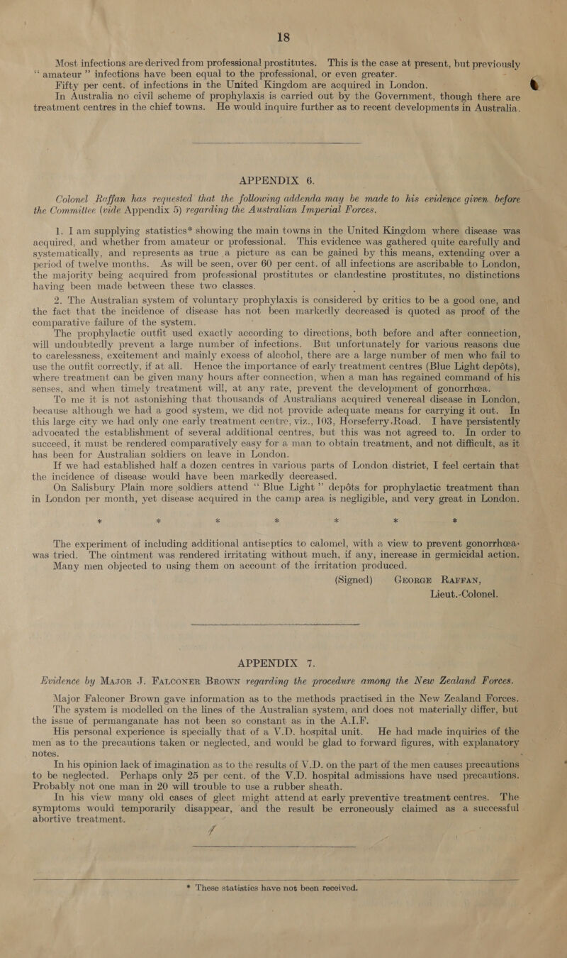 Most infections are derived from professional prostitutes. This is the case at present, but previously. ‘amateur ” infections have been equal to the professional, or even greater. Fifty per cent. of infections in the United Kingdom are acquired in London. In Australia no civil scheme of prophylaxis is carried out by the Government, though there are treatment centres in the chief towns. He would inquire further as to recent developments j in Australia.  APPENDIX 6. Colonel Raffan has requested that the following addenda may be made to his evidence given before the Committee (vide Appendix 5) regarding the Australian Imperial Forces. 1. Tam supplying statistics* showing the main towns in the United Kingdom where disease was acquired, and whether from amateur or professional. This evidence was gathered quite carefully and systematically, and represents as true a picture as can be gained by this means, extending over a period of twelve months. As will be seen, over 60 per cent. of all infections are ascribable to London, the majority being acquired from professional prostitutes or clandestine prostitutes, no distinctions wae been made between these two classes. The Australian system of voluntary prophylaxis is considered by critics to be a good one, and the a that the incidence of disease has not been markedly decreased is quoted as proof of the comparative failure of the system. The prophylactic outfit used exactly according to directions, both before and after connection, will undoubtedly prevent a large number of infections. But unfortunately for various reasons due to carelessness, excitement and mainly excess of alcohol, there are a large number of men who fail to use the outfit correctly. if at all. Hence the importance of early treatment centres (Blue Light depéts), where treatment can be given many hours after connection, when a man has regained command of his senses, and when timely treatment will, at any rate, prevent the development of gonorrhea. To me it is not astonishing that thousands of Australians acquired venereal disease in London, because although we had a good system, we did not provide adequate means for carrying it out. In this large city we had only one early treatment centre, viz., 103, Horseferry.Road. I have persistently advocated the establishment of several additional centres, but this was not agreed to. In order to succeed, it must be rendered comparatively easy for a man to obtain treatment, and not difficult, as it has been for Australian soldiers on leave in London. If we had established half a dozen centres in various parts of London district, I feel certain that the incidence of disease would have been markedly decreased. On Salisbury Plain more soldiers attend “ Blue Light ” depots for prophylactic treatment than in London per month, yet disease acquired in the camp area is negligible, and very great in London. * * * * * * * The experiment of including additional antiseptics to calomel, with a view to prevent gonorrhea: was tried. The ointment was rendered irritating without much, if any, increase in germicidal action. Many men objected to using them on account of the irritation produced. (Signed) GEORGE RAFFAN, Lieut.-Colonel. eee  APPENDIX 7. Evidence by Masor J. Fatconer Brown regarding the procedure among the New Zealand Forces. Major Falconer Brown gave information as to the methods practised in the New Zealand Forces. The system is modelled on the lines of the Australian system, and does not materially differ, but the issue of permanganate has not been so constant as in the A.I.F. His personal experience is specially that of a V.D. hospital unit. He had made inquiries of the men as to the precautions taken or neglected, and would be glad to forward figures, with explanatory notes. : In his opinion lack of imagination as to the results of V.D. on the part of the men causes precautions to be neglected. Perhaps only 25 per cent. of the V.D. hospital admissions have used precautions. Probably not one man in 20 will trouble to use a rubber sheath. In his view many old cases of gleet might attend at early preventive treatment centres. The symptoms would temporarily disappear, and the result be erroneously claimed as a successful abortive treatment. f   * These statistics have not been received.